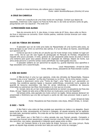 Quando a missa terminava, ela voltava para o mesmo lugar.
Fonte: Adelir NoveltnoMarques (Zizinho) 65 anos
A CRUZ DA CABOCLA
Dizem ser a sepultura de uma índia morta em naufrágio. Contam que depois de
sepultada, misterioso vulto vagava na Praia do Forte das 11 da noite ao terceiro canto do galo,
perguntando com voz sepulcral : Pra onde irei?
A PROCISSÃO DAS ALMAS
Saia do convento de N. S. dos Anjos, à meia noite de 6ª feira, dava volta no Morro
da Guia e retornava ao convento. Eram muitos padres, vestindo túnicas brancas com velas
acesas nas mãos.
A LUZ DA TÁBUA DO SOARES
O pescador que vai de noite pros lados da Massambaba vê uma luzinha pela praia, na
beira da lagoa ou por entre os caminhos das salinas. É a luz da tábua do Soares, assombração
que aparece por lá.
Conta-se que ela é a alma de um jesuíta que há muito tempo viveu isolado no lugar por
esse nome. Diz-se que ele veio fugido da perseguição do Marquês de Pombal, refugiando-se
naquele sítio pouco povoado. À noite, gostava de sair passeando pelas dunas da praia e levava
uma lanterna para guiar seus passos através da vegetação da restinga. Depois da morte, sua
alma ainda percorre o caminho tantas vezes palmilhado nas madrugadas escuras.
O pescador solitário ao ver aproximar-se aquela luz, guarda depressa seus aparelhos e
foge assustado com a assombração.
Local: Massambaba - Arraial do Cabo
Fonte; Wilson Simas, pescadores da Praia Grande e outros.
A MÃE DO OURO
A Mãe-do-Ouro é uma luz que aparecia, vinda dos cômodos da Massambaba. Passava
riscando o céu e ia se “assentar” na Ilha dos Franceses ou no Farol. De lá vinha clarear a praia.
Alguns a descrevem como uma “Tocha de Fogo”, uma “Bola de Luz”, parecendo um
cometa. Sua existência aparece ligada a riquezas subterrâneas, consistindo numa espécie de
guardiã de tesouros escondidos. (de fato há várias referências à existência de tesouros
enterrados ou submersos nas Ilhas mencionadas e no mar que as circunda.
Sr. Ismael, dono de um bar onde tradicionalmente se reúnem os pescadores da Praia dos
Anjos, diz que “depois de sete anos a Mãe-do-Ouro se muda para a serra de Sepetiba”.
Há tempos atrás, esta aparição era muito comum na região. Várias pessoas declaram ter
presenciado o fenômeno que era tão corriqueiro a ponto de não mais provocar medo a quem o
assistia.
Local: Arraial do Cabo
Fonte: Pescadores da Praia Grande e dos Anjos, Wilsom Sintas, S. Ismael.
O BOI - TATÁ
O Boi-Tatá é uma cobra de fogo azulada que assombra os matos e os alagados. Quem
passa tarde da noite, atravessando os charcos e matagais, vê aquela serpente de luz agitando
pra todo lado, alumiando tudinho. Pra onde ela vai fica tudo claro e os animais fogem assustados
da assombração.
Uns dizem que o Boi-Tatá é a alma penada dos que fizeram pecado. Compadre e
comadre que tiveram amor pecaminoso, quando morrem viram Boi-Tatá, fica cada um dum lado
dos caminhos, nos matos, assustando e matando quem passa entre os dois.
Aqui, em Campos Novos e lá pros lados de Araçá, Surucucu, era coisa comum. Muita
gente via aquele fogo azulado correndo dum lado pra outro por entre as macegas.”
30
 