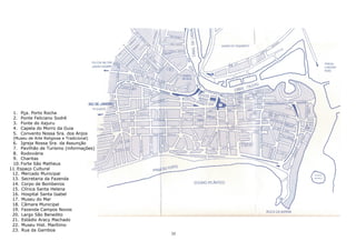 1. Pça. Porto Rocha
2. Ponte Feliciano Sodré
3. Fonte do itajuru
4. Capela do Morro da Guia
5. Convento Nossa Sra. dos Anjos
(Museu de Arte Religiosa e Tradicional)
6. Igreja Nossa Sra. da Assunção
7. Pavilhão de Turismo (informações)
8. Rodoviária
9. Charitas
10. Forte São Matheus
11. Espaço Cultural
12. Mercado Municipal
13. Secretaria da Fazenda
14. Corpo de Bombeiros
15. Clínica Santa Helena
16. Hospital Santa Isabel
17. Museu do Mar
18. Câmara Municipal
19. Fazenda Campos Novos
20. Largo São Benedito
21. Estádio Aracy Machado
22. Museu Hist. Marítimo
23. Rua da Gamboa
35
 