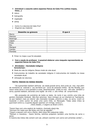  Introduzir o assunto sobre aspectos físicos de Cabo Frio (utilize mapas,
fotos...)
• relevo
• hidrografia
• vegetação
• clima
 Como é a natureza de Cabo Frio?
 Organize seu material:
Desenho ou gravura O que é
Morro
Planície
Restinga
Lagoa
Praia
Rio
Mangue
Campo
Floresta
• Pintar no mapa o que foi estudado
 Com a ajuda do professor é possível elaborar uma maquete representando os
aspectos físicos de Cabo Frio.
 Atividades – Sociedade indígena
Caracterizar:
• Modo de vida do indígena /Nosso modo de vida atual.
• Instrumentos de trabalho da sociedade indígena X instrumentos de trabalho na nossa
sociedade atual.
• Utilização da natureza.
TEXTO: ÍNDIOS DA NOSSA REGIÃO.
“Os tupinambás habitam defronte da citada grande serra, bem junto ao mar, mas além
da montanha se estende o seu território por cerca de sessenta milhas. No Rio Paraíba, que
nasce nesta serra e corre paralelo à costa, desembocando então no mar, têm eles também a
serra, quando habitam, beirando uma região de vinte e oito milhas de comprimento.
São acossados de contrários de todos os lados. Ao norte é seu vizinho uma tribo de
gentios chamados Goitacás. São-lhes adversos. Seus inimigos ao sul chamam-se Tupiniquins,
os que habitam mais ao interior são chamados Carajás, próximo a eles, na serra, vivem os
Guaianás e entre outros há ainda uma outra tribo, os Maracajás. Todas estas tribos se
guerreiam entre si, e quando alguém apanhar um inimigo, come-o”.
(Hans Staden, 2 viagens ao Brasil (1557)
“Fazem fogo com uma espécie de madeira, chamada ubaçú-iba.
“Dormem em redes que são feitas com fios de algodão”.
“Caçam e pescam com arco e flecha. Além disso têm pequenas redes.
“Plantam a mandioca - fazem farinha, bolinhos preparam também uma farinha de carne e
peixe.
A maioria dos índios não comem com sal, utilizam cozinhar com carne com pimentas verdes”...
36
 