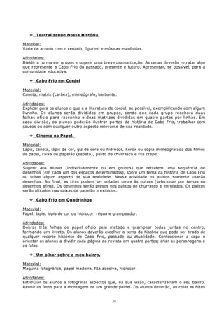  Teatralizando Nossa História.
Material:
Varia de acordo com o cenário, figurino e músicas escolhidas.
Atividades:
Dividir a turma em grupos e sugerir uma breve dramatização. As cenas deverão retratar algo
que represente a Cabo Frio do passado, presente e futuro. Apresentar, se possível, para a
comunidade educativa.
 Cabo Frio em Cordel
Material:
Caneta, matriz (carbex), mimeógrafo, barbante.
Atividades:
Explicar para os alunos o que é a literatura de cordel, se possível, exemplificando com algum
livrinho. Os alunos serão divididos em grupos, sendo que cada grupo receberá duas
folhas ofício para rascunho e duas matrizes divididas em quatro partes por linhas. Em
cada divisão, os alunos poderão ilustrar partes da história de Cabo Frio, trabalhar com
causos ou com qualquer outro aspecto relevante de sua realidade.
 Cinema no Papel.
Material:
Lápis, caneta, lápis de cor, giz de cera ou hidrocor. Xerox ou cópia mimeografada dos filmes
de papel, caixa de papelão (sapato), palito de churrasco e fita crepe.
Atividades:
Sugerir aos alunos (individualmente ou em grupos) que retratem uma sequência de
desenhos (em cada um dos espaços determinados), sobre um tema da história de Cabo Frio
ou sobre algum aspecto de sua realidade. Nessa atividade os alunos somente usarão
desenhos. Ao final, as tiras podem ser coladas umas às outras (selecionar por temas ou
desenhos afins). Os desenhos serão presos nos palitos de churrasco e enrolados. Os palitos
serão afixados nas caixas de papelão e exibidos.
 Cabo Frio em Quadrinhos
Material:
Papel, lápis, lápis de cor ou hidrocor, régua e grampeador.
Atividades:
Dobrar três folhas de papel oficio pela metade e grampear todas juntas no centro,
formando um livreto. Os alunos deverão escolher o tema da história que pode ser tirado de
qualquer recorte histórico de Cabo Frio, passado ou atualidade. Confeccionar a capa e
orientar os alunos a dividir cada página da revista em quatro partes; criar as personagens e
as falas.
 Um olhar sobre o meu bairro.
Material:
Máquina fotográfica, papel madeira, fita adesiva, hidrocor.
Atividades:
Estimular os alunos a fotografar aspectos que, na sua visão, caracterizariam o seu bairro.
Reunir as fotos para a montagem de um grande painel. Os alunos deverão, ao colar as fotos
38
 