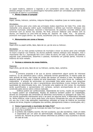 no papel madeira, elaborar a legenda e um comentário sobre elas. Na apresentação,
pessoas antigas no bairro ou personagens marcantes podem ser convidadas para falar sobre
a evolução do bairro e curiosidades.
 Minha Cidade é Campeã!
Material:
Papel, caneta, hidrocor, cartolina, máquina fotográfica, medalhas (caso se realize jogos).
Atividades:
Levar os alunos para uma visita aos principais clubes esportivos de Cabo Frio, onde eles
realizarão uma pesquisa sobre quais modalidades e atletas que tiveram destaque nos
cenários municipal, estadual, nacional e internacional. Se possível, convidar atletas para
conversar com os alunos nas escolas. No final, procurar elaborar uma síntese com os
alunos, um histórico ou uma linha do tempo do esporte de Cabo Frio. Se possível,
promover mini-jogos dentro da escola, escolhendo uma ou mais modalidades estudadas.
 Monumentos em cores e Versos.
Material:
Papel ofício ou papel cartão, lápis, lápis de cor, giz de cera ou hidrocor.
Atividades:
Selecionar um ou mais pontos turísticos do município e levar os alunos para uma visitação
no local e explicar sua história. Os alunos poderão realizar esboços caso desejem, mas o
importante não é a reprodução fiel e sim o olhar do aluno. Em sala, os alunos vão elaborar,
segundo suas preferências, desenhos e poesias, montando um grande painel, incluindo o
histórico do local visitado.
 Formas e números de nossa história.
Material:
Papel oficio, giz de cera, lápis de cor ou hidrocor, caneta, lápis, cartolina.
Atividades:
A primeira proposta é de que os alunos redesenhem algum ponto de interesse
histórico, ou de relevância para o aluno, utilizando formas geométricas. O mesmo pode ser
feito através de fotos, mas visitas de campo são sempre um atrativo a mais. Na legenda do
desenho pode ser colocada a história do local desenhado. Uma outra forma de trabalhar a
matemática é através de entrevistas na comunidade feita pelos alunos, com perguntas
pertinentes às condições de vida e características sócio-familiares (como número de filhos,
quantidade de determinados bens, etc), formando uma espécie de mini censo. Os resultados
serão quantificados e apresentados em cartazes, sempre acompanhados de um texto
construído pelos alunos sobre a leitura realizada.
Gráficos podem ser confeccionados. Dependendo da turma, noções de porcentagem
ou frações podem ser trabalhadas. Noções de distância também podem ser trabalhadas,
através da comparação das dimensões de diferentes monumentos ou paisagens de Cabo Frio.
Um recorte igualmente interessante seria o de partir do seguinte tema: A Matemática Utilizada
na Minha História, onde o aluno pode fazer uma leitura comparada dos usos da matemática
em seu dia a dia e das aplicações matemáticas utilizadas ao longo da história do município
(cálculo de terras, ângulos e polegadas dos canhões, planejamento urbano e construções, etc.)
 Como é governado o município de Cabo Frio?
a) Você conhece o prefeito do município de Cabo Frio? Qual o seu nome?
b) O que faz o prefeito?
c) O prefeito não trabalha sozinho. Ele tem auxiliares, que são secretários. Cada um deles
é responsável por um setor da administração: educação, saúde, esporte, transporte,
turismo etc. Recorte de jornais notícias referentes ao prefeito e seus auxiliares e discuta
em sala de aula.
39
 