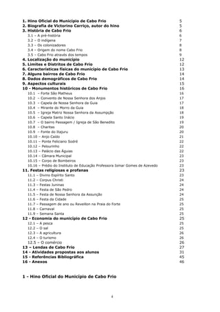 1. Hino Oficial do Município de Cabo Frio 5
2. Biografia de Victorino Carriço, autor do hino 5
3. História de Cabo Frio 6
3.1 – A pré-história 6
3.2 – O indígena 7
3.3 – Os colonizadores 8
3.4 – Origem do nome Cabo Frio 8
3.5 – Cabo Frio através dos tempos 9
4. Localização do município 12
5. Limites e Distritos de Cabo Frio 12
6. Características físicas do município de Cabo Frio 13
7. Alguns bairros de Cabo Frio 14
8. Dados demográficos de Cabo Frio 14
9. Aspectos culturais 15
10 - Monumentos históricos de Cabo Frio 16
10.1 – Forte São Matheus 16
10.2 – Convento de Nossa Senhora dos Anjos 17
10.3 – Capela de Nossa Senhora da Guia 17
10.4 – Mirante do Morro da Guia 18
10.5 – Igreja Matriz Nossa Senhora da Assumpção 18
10.6 – Capela Santo Inácio 19
10.7 – O bairro Passagem / Igreja de São Benedito 19
10.8 – Charitas 20
10.9 – Fonte do Itajuru 20
10.10 – Anjo Caído 21
10.11 – Ponte Feliciano Sodré 22
10.12 – Pelourinho 22
10.13 – Palácio das Águias 22
10.14 – Câmara Municipal 23
10.15 – Corpo de Bombeiros 23
10.16 – Prédio do Instituto de Educação Professora Ismar Gomes de Azevedo 23
11. Festas religiosas e profanas 23
11.1 – Divino Espírito Santo 23
11.2 – Corpus Christi 24
11.3 – Festas Juninas 24
11.4 – Festa de São Pedro 24
11.5 – Festa de Nossa Senhora da Assunção 24
11.6 – Festa da Cidade 25
11.7 – Passagem de ano ou Reveillon na Praia do Forte 25
11.8 – Carnaval 25
11.9 – Semana Santa 25
12 - Economia do município de Cabo Frio 25
12.1 – A pesca 25
12.2 – O sal 25
12.3 – A agricultura 26
12.4 – O turismo 26
12.5 – O comércio 26
13 – Lendas de Cabo Frio 27
14 - Atividades propostas aos alunos 31
15 - Referências Bibliográfica 45
16 - Anexos 46
1 - Hino Oficial do Município de Cabo Frio
4
 