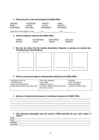  Pinte de azul o mês da fundação de CABO FRIO.
JANEIRO FEVEREIRO MARÇO ABRIL
MAIO JUNHO JULHO AGOSTO
SETEMBRO OUTUBRO NOVEMBRO DEZEMBRO
Cabo Frio foi fundado no dia ______ de _______________ de ____________.
 Pinte as belezas naturais de CABO FRIO.
DUNAS CACHOEIRAS RESTINGAS ESCOLAS
PRAIAS LOJAS PONTE MORROS
 No mar de Cabo Frio há muitos alimentos. Desenhe e escreva os nomes dos
alimentos que você lembrar:
 Pinte os nomes de alguns monumentos históricos de CABO FRIO:
Sorveteria Vem Cá
Loja Beira Mar
Igreja de São Benedito
Igreja Nossa Senhora da Assunção
Forte São Matheus
Anjo Caído
Papelaria Carioca
Convento Nossa Senhora do Anjos
Rua Meira Junior
Charitas
Fonte do Itajuru
Banco do Brasil
Capela de Santo Inácio
 Escreva 5 maneiras de preservar as belezas naturais de CABO FRIO.
_____________________________________________________________________
_____________________________________________________________________
_____________________________________________________________________
_____________________________________________________________________
_____________________________________________________________________
_____________________________________________________________________
 Cite algumas sensações que lhe causa o MAR partindo da cor, som, sabor e
cheiro.
COR: ________________________________________________________________
SOM: ________________________________________________________________
SABOR: ______________________________________________________________
CHEIRO: _____________________________________________________________
41
 