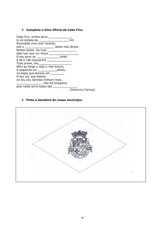  Complete o Hino Oficial de Cabo Frio:
Cabo Frio, minha terra _____________,
tu és dotada de _________________ mil.
Escondida vive num recanto,
sob o _________________ deste meu Brasil.
Noites claras, teu luar ________________,
este luar que viu meus _________________.
O teu povo se _____________ tanto
e de ti não esquecerá ______________.
Tuas praias, teu___________________
Olho ao longe e vejo o mar bravio,
à esquerda um ___________afoito,
na lagoa que perece um ________
O teu sol, que beleza,
no teu céu estrelas brilham mais .
______________ , não há forasteiro
pois nesta terra todos são ______________
(Victorino Carriço)
 Pinte a bandeira do nosso município.
42
 
