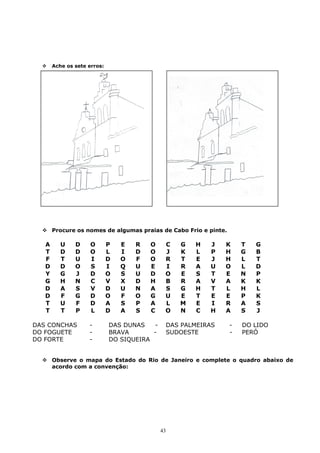  Ache os sete erros:
 Procure os nomes de algumas praias de Cabo Frio e pinte.
A U D O P E R O C G H J K T G
T D D O L I D O J K L P H G B
F T U I D O F O R T E J H L T
D D O S I Q U E I R A U O L D
Y G J D O S U D O E S T E N P
G H N C V X D H B R A V A K K
D A S V D U N A S G H T L H L
D F G D O F O G U E T E E P K
T U F D A S P A L M E I R A S
T T P L D A S C O N C H A S J
DAS CONCHAS - DAS DUNAS - DAS PALMEIRAS - DO LIDO
DO FOGUETE - BRAVA - SUDOESTE - PERÓ
DO FORTE - DO SIQUEIRA
 Observe o mapa do Estado do Rio de Janeiro e complete o quadro abaixo de
acordo com a convenção:
43
 
