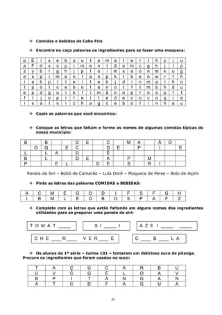  Comidas e bebidas de Cabo Frio
 Encontre no caça palavras os ingredientes para se fazer uma moqueca:
p E i x e b o u t o m a t e r t h y j u
a F d v s p i m e n t ã o m c g h j l p
z y b r g h j p l o i m s a o n m k u g
e s p i m e n t a n p k l k e n w r t h
i a b p l l e i t e h j d i n m a l h o
t p o l c e b o l a n o t f t m b h d u
e p d g u i k l i m ã o n p r n o p l t
f t j o p i l e i t e d e c o c o q r e
i s a l s i c h a g c e b o l i n h a u
 Copie as palavras que você encontrou:
 Coloque as letras que faltam e forme os nomes de algumas comidas típicas do
nosso município:
B B D E C M A Ã O
O Q E C D E P I E
L L A D Ê
B L D E A P M
P E L D E S R I
Panela de Siri – Bobó de Camarão – Lula Dorê – Moqueca de Peixe – Bolo de Aipim
 Pinte as letras das palavras COMIDAS e BEBIDAS:
A C M E G O D I F S F G H
I B M L E D B G S P A F Z
 Complete com as letras que estão faltando em alguns nomes dos ingredientes
utilizados para se preparar uma panela de siri:
 Os alunos da 1ª série – turma 101 – tomaram um delicioso suco de pitanga.
Procure os ingredientes que foram usados no suco:
T A Ç Ú C A R B U
U V C G E L O A V
B P I T A N G A N
A T C D F A G U A
T O M A T _____ S I _____ I
C H E ____ R ____ V E R ____ E C ____ B ____ L A
A Z E I _____ _____
45
 