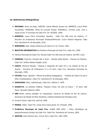 15. Referências bibliográficas
• ANTUNES, Aracy do Rego; SANTOS, Carlos Affonso Soares de; BARRETO, Laura Pôrto
Guimarães; TRINDADE, Maria de Lourdes Araújo; PAGANELLI, Tomoko Lyda. Viva a
nossa turma: O município de Cabo Frio. RJ: ACCESS, 1996.
• BARRETO, Laura Pôrto Guimarães. Apostila - Cabo Frio 500 anos de História, 1º
Encontro de professores Municipal/ Estadual/Particular. Curso História Regional. Cabo
Frio: Secretaria M. de Educação, [s/d]
• BERANGER, Abel. Dados Históricos de Cabo Frio. RJ: Procaf, 1993.
• BOLETIM INFORMATIVO da Prefeitura Municipal de Cabo Frio. Cabo Frio, 1990.
• Câmara Municipal de Cabo Frio. Revista Cabo Frio 500 anos de história: Del REY, [s/d]
• CARRIÇO, Victorino. Sonetos Mar e Amar – Poesias Vidas Mortas – Poemas Se Voltares.
Cabo Frio: Gráfica Editora Região, [s/d]
• COSTA, Marlúcia Macedo. “História e Geografia de Cabo Frio e do Estado do Rio de
Janeiro - Encontro de Professores 1ª a 4ª série. Cabo Frio: Secretaria Municipal de
Educação, 1999.
• COTIAS, Paulo. Apostila - Oficina de práticas pedagógicas - “História de Cabo Frio sob o
olhar multidisciplinar. Cabo Frio: Secretaria M. de Educação, 2003.
• DAMACENO, Mere. Cabofrianças. Cabo Frio: Editora F, 1999.
• GIARETTA, Liz Andréia; PINELA, Thatiane Tomal. De olho no futuro – 3ª série. São
Paulo: Quinteto Editorial, 2005.
• IBM Brasil. Vamos proteger os manguezais. Governo do Estado do Rio de Janeiro:
Secretaria de Estado de Meio Ambiente, Instituto Estadual de Florestas [s/d]
• Jornal O Canal. Cabo Frio, abril de 1998.
• MASSA, Hilton. Cabo Frio, nossa terra nossa gente. RJ: Dinigraf, 1996.
• Prefeitura Municipal de Cabo Frio. PLANO MAR AZUL – Plano estratégico de
desenvolvimento turístico de Cabo Frio. Cabo Frio: Secretaria de Turismo, 2003.
• SANTOS, José Casimiro dos. Lira do Povo. Cabo Frio, 1981-1983.
46
 