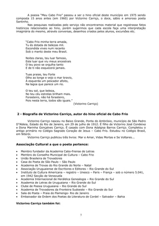 A poesia “Meu Cabo Frio” passou a ser o hino oficial deste município em 1975 sendo
composta 15 anos antes (em 1960) por Victorino Carriço, o doce, sábio e amoroso poeta
Santinho.
Nas pesquisas realizadas pelo serviço não encontramos material que registrasse fatos
históricos relacionados ao hino, porém sugerimos que cada escola faça uma interpretação
imaginária do mesmo, através conversas, desenhos criados pelos alunos, excursões etc.
“Cabo Frio minha terra amada,
Tu és dotada de belezas mil.
Escondida vives num recanto
Sob o manto deste meu Brasil.
Noites claras, teu luar famoso,
Este luar que viu meus ancestrais
O teu povo se orgulha tanto
E de ti não esquecerá jamais.
Tuas praias, teu Forte
Olho ao longe e vejo o mar bravio,
À esquerda um pescador afoito,
Na lagoa que parece um rio.
O teu sol, que beleza,
No teu céu estrelas brilham mais.
Forasteiro, não há forasteiro,
Pois nesta terra, todos são iguais.”
(Victorino Carriço)
2 - Biografia de Victorino Carriço, autor do hino oficial de Cabo Frio
Victorino Carriço nasceu no Baixo Grande, Ponta do Ambrósio, município de São Pedro
D”Aldeia, Estado do Rio de Janeiro, em 29 de julho de 1912. É filho de Victorino José Condeixa
e Dona Marinha Gonçalves Carriço. É casado com Dona Adalgisa Barros Carriço. Completou o
antigo primário no Colégio Sagrado Coração de Jesus – Cabo Frio. Estudou no Colégio Brasil,
em Niterói.
Victorino Carriço publicou três livros: Mar e Amar, Vidas Mortas e Se Voltares...
Associação Cultural a que o poeta pertence:
• Membro fundador da Academia Cabo-friense de Letras
• Membro do Conselho Municipal de Cultura – Cabo Frio
• União Brasileira de Trovadores
• Casa do Poeta de São Paulo – São Paulo
• Academia de Trovas do Rio Grande do Norte – Natal
• Associação Uruguaiense de Escritores e Editores – Rio Grande do Sul
• Instituto de Cultura Americana – registro – Unesco – Paris – França – sob o número 5.041,
em 1942 Secção de Venezuela
• Academia Internacional de Heráldica Genealogia – Rio Grande do Sul
• Academia de Letras de Uruguaiana – Rio Grande do Sul
• Clube de Poesia Uruguaiana – Rio Grande do Sul
• Academia de Trovadores da Fronteira Sudoeste – Rio Grande do Sul
• Sala do Poeta – Praia do Flamengo- Rio de Janeiro
• Embaixador da Ordem dos Poetas da Literatura de Cordel – Salvador – Bahia
Victorino Carriço também foi:
5
 