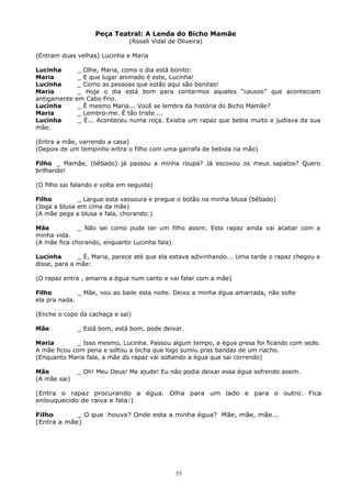 Peça Teatral: A Lenda do Bicho Mamãe
(Roseli Vidal de Oliveira)
(Entram duas velhas) Lucinha e Maria
Lucinha _ Olhe, Maria, como o dia está bonito:
Maria _ E que lugar animado é este, Lucinha!
Lucinha _ Como as pessoas que estão aqui são bonitas!
Maria _ Hoje o dia está bom para contarmos aqueles “causos” que aconteciam
antigamente em Cabo Frio.
Lucinha _ Ê mesmo Maria... Você se lembra da história do Bicho Mamãe?
Maria _ Lembro-me. É tão triste ...
Lucinha _ É... Aconteceu numa roça. Existia um rapaz que bebia muito e judiava da sua
mãe.
(Entra a mãe, varrendo a casa)
(Depois de um tempinho entra o filho com uma garrafa de bebida na mão)
Filho _ Mamãe, (bêbado) já passou a minha roupa? Já escovou os meus sapatos? Quero
brilhando!
(O filho sai falando e volta em seguida)
Filho _ Largue esta vassoura e pregue o botão na minha blusa (bêbado)
(Joga a blusa em cima da mãe)
(A mãe pega a blusa e fala, chorando:)
Mãe _ Não sei como pude ter um filho assim. Este rapaz ainda vai acabar com a
minha vida.
(A mãe fica chorando, enquanto Lucinha fala)
Lucinha _ É, Maria, parece até que ela estava adivinhando... Uma tarde o rapaz chegou e
disse, para a mãe:
(O rapaz entra , amarra a égua num canto e vai falar com a mãe)
Filho _ Mãe, vou ao baile esta noite. Deixo a minha égua amarrada, não solte
ela pra nada.
(Enche o copo da cachaça e sai)
Mãe _ Está bom, está bom, pode deixar.
Maria _ Isso mesmo, Lucinha. Passou algum tempo, a égua presa foi ficando com sede.
A mãe ficou com pena e soltou a bicha que logo sumiu pras bandas de um riacho.
(Enquanto Maria fala, a mãe do rapaz vai soltando a égua que sai correndo)
Mãe _ Oh! Meu Deus! Me ajude! Eu não podia deixar essa égua sofrendo assim.
(A mãe sai)
(Entra o rapaz procurando a égua. Olha para um lado e para o outro. Fica
enlouquecido de raiva e fala:)
Filho _ O que houve? Onde esta a minha égua? Mãe, mãe, mãe...
(Entra a mãe)
53
 