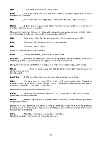 Mãe _ O que está acontecendo, meu filho?
Filho _ Eu num disse que era pra não soltar o animal? Agora vou à festa
montado na senhora.
Mãe _ Não, meu filho! Não faça isso... Pelo amor de Deus, não faça isso!
Maria _ E bem disse o rapaz que assim fez. Pegou os arreios, botou na mãe e
montou nela de espora e chicote.
(Enquanto Maria vai falando, o rapaz vai colocando os arreios na mãe, monta nela e
dá chicotadas. A mãe vai chorando e implorando ao filho:)
Mãe _ Pare, meu filho. Eu não vou aguentar. Tenha pena da sua mãe!
Filho _ Não paro, não! A senhora vai ter que aprender.
Mãe _ Por favor, pare... pare...
(O filho continua dando chicotadas:)
Filho _ Vamos em frente, velha inútil. Anda, anda...
Lucinha _ No meio do caminho, a mãe não aguentou. Pedia piedade, mas era o
mesmo que nada. Quanto mais ela rogava, mais o malvado batia.
(Enquanto Lucinha vai falando, o rapaz e a mãe vão encenando, sem falar)
Maria _ Pois foi então que ela não podendo mais com aquilo, caiu no
chão já em agonia.
(A mãe cai)
Lucinha _ É Maria... Mas antes de morrer ela amaldiçoou o filho:
Mãe _ Eu vou morrer, meu filho, mas você nunca terá paz. Correrá o
mundo igual a dinheiro, sem destino nem paradeiro, chamando sempre...
mamãe... mamãe... mamãe... mamãe...
(O filho olha para a mãe apavorado e diz:)
Filho _ Levanta, minha mãe. O que eu fiz, meu Deus? Ela está morta...
(O rapaz sai desesperado)
Maria _ Desde aquele dia o rapaz corre o mundo, virado bicho, gritando
sempre pela mãe.
(Quando Maria termine sua fala, o filho poderá aparecer no fundo da platéia,
gritando com voz de pavor. Poderá ser utilizada outra criança usando máscara e
roupas de “monstro”)
Filho _ Mamãe... mamãe... mamãe... mamãe...
(Poderá também caminhar no meio da platéia).
54
 