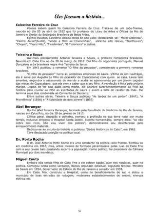 Eles fizeram a história...
Celestino Ferreira da Cruz
Poucos sabem quem foi Celestino Ferreira da Cruz. Trata-se de um cabo-friense,
nascido no dia 05 de abril de 1922 que foi professor do Liceu de Artes e Ofícios do Rio de
Janeiro e diretor da Sociedade Brasileira de Belas Artes.
Exímio escultor, Celestino deixou obras de alto valor, destacando-se: “Mater Dolorosa”,
“Castro Alves”(busto), “Vinde a Mim as Criancinhas”, soberbo alto relevo, “Beethoven”,
“Chopin”, “Franz Hitz”, “Tiradentes”, “O Timoneiro” e outras.
Teixeira e Souza
Ou mais precisamente Antônio Teixeira e Souza, o primeiro romancista brasileiro.
Nascido em Cabo Frio no dia 28 de março de 1812. Era filho do negociante português, Manuel
Gonçalves e da brasileira negra Ana Teixeira de Jesus.
Em 1843 publicou o romance “O filho do pescador”, considerado o primeiro romance
brasileiro.
“O filho do pescador” narra as peripécias amorosas de Laura. Vítima de um naufrágio,
ela é salva por Augusto (o filho do pescador de Copacabana) com quem se casa. Laura tem
amantes, engendra o assassinato do marido a acaba se apaixonando por um jovem caçador
das matas de Copacabana, que ela vem a saber que é seu filho. A revelação é feita pelo próprio
marido. Depois de ter sido dado como morto, ele aparece surpreendentemente ao final da
história para revelar ao filho as aventuras de Laura e assim a falta de caráter da mãe. Ela
termina seus dias condenada ao Convento do Desterro.
Entre outras obras. Teixeira e Souza publicou “As tardes de um pintor” (1847), “A
Providência” (1856) e “A fatalidade de dois jovens” (1856)
Abel Beranger
Doutor Abel Ferreira Beranger, formado pela Faculdade de Medicina do Rio de Janeiro,
nasceu em Cabo Frio, no dia 10 de janeiro de 1913.
Clínico geral, cirurgião e obstetra, exerceu a profissão na sua terra natal por muito
tempo, inclusive dirigindo o Hospital Santa Izabel. Espírito humanitário, sempre dizia: “se não
cobro dos ricos, não vou viver dos pobres”, demonstrando seu desinteresse pelo
enriquecimento material.
Dedicou-se ao estudo da história e publicou “Dados Históricos de Cabo”, em 1962.
Teve destacada posição na política local.
Dr. Porto Rocha
O dr. José Antonio Porto Rocha era uma constante na política cabo-friense. Formou-se
em medicina em 1867, mas, antes mesmo de formado perambulava pelas ruas de Cabo Frio
com o seu cavalo baio prestando socorro a população. Como político, foi presidente da Câmara
Municipal por dois mandatos.
Miguel Couto
Embora não sendo filho de Cabo Frio a ele esteve ligado, quer nos negócios, quer na
política. Começou nesta como vereador, depois deputado estadual, deputado federal. Ministro
da Saúde em 1954, Governador do Estado do Rio de Janeiro e senador em 1959.
Em Cabo Frio, construiu o Hospital, usina de beneficiamento de sal, e dotou o
município de boas estradas de rodagem, modelares estabelecimentos de ensino, energia
elétrica etc.
56
 