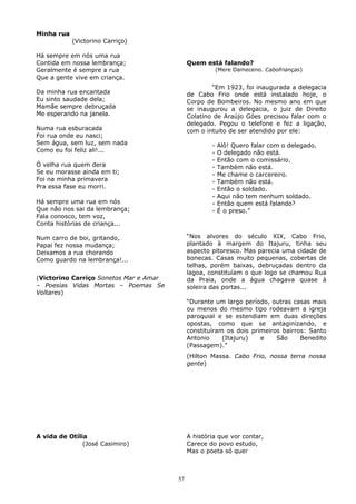 Minha rua
(Victorino Carriço)
Há sempre em nós uma rua
Contida em nossa lembrança;
Geralmente é sempre a rua
Que a gente vive em criança.
Da minha rua encantada
Eu sinto saudade dela;
Mamãe sempre debruçada
Me esperando na janela.
Numa rua esburacada
Foi rua onde eu nasci;
Sem água, sem luz, sem nada
Como eu foi feliz ali!...
Ó velha rua quem dera
Se eu morasse ainda em ti;
Foi na minha primavera
Pra essa fase eu morri.
Há sempre uma rua em nós
Que não nos sai da lembrança;
Fala conosco, tem voz,
Conta histórias de criança...
Num carro de boi, gritando,
Papai fez nossa mudança;
Deixamos a rua chorando
Como guardo na lembrança!...
(Victorino Carriço Sonetos Mar e Amar
– Poesias Vidas Mortas – Poemas Se
Voltares)
Quem está falando?
(Mere Dameceno. Cabofrianças)
“Em 1923, foi inaugurada a delegacia
de Cabo Frio onde está instalado hoje, o
Corpo de Bombeiros. No mesmo ano em que
se inaugurou a delegacia, o juiz de Direito
Colatino de Araújo Góes precisou falar com o
delegado. Pegou o telefone e fez a ligação,
com o intuito de ser atendido por ele:
- Alô! Quero falar com o delegado.
- O delegado não está.
- Então com o comissário.
- Também não está.
- Me chame o carcereiro.
- Também não está.
- Então o soldado.
- Aqui não tem nenhum soldado.
- Então quem está falando?
- É o preso.”
“Nos alvores do século XIX, Cabo Frio,
plantado à margem do Itajuru, tinha seu
aspecto pitoresco. Mas parecia uma cidade de
bonecas. Casas muito pequenas, cobertas de
telhas, porém baixas, debruçadas dentro da
lagoa, constituíam o que logo se chamou Rua
da Praia, onde a água chagava quase à
soleira das portas...
“Durante um largo período, outras casas mais
ou menos do mesmo tipo rodeavam a igreja
paroquial e se estendiam em duas direções
opostas, como que se antaginizando, e
constituíram os dois primeiros bairros: Santo
Antonio (Itajuru) e São Benedito
(Passagem).”
(Hilton Massa. Cabo Frio, nossa terra nossa
gente)
A vida de Otília
(José Casimiro)
A história que vor contar,
Carece do povo estudo,
Mas o poeta só quer
57
 