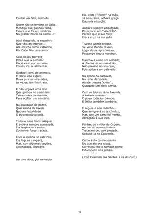Contar um fato, contudo...
Quem não se lembra de Otília.
Mendiga que ganhou fama,
Figura que foi um símbolo
No grande Bloco da Rama...?!
Aqui chegando, a escurinha
Que veio do interior...
Até mesmo como estranha,
Por Cabo Frio teve amor.
Saía do seu barraco,
Pelas ruas a esmolar
Recebendo por esmolas
Coisas pra se alimentar.
Gostava, sim, de animais,
E criava cão e gato,
Dava para os vira-latas,
Às vezes, um fino trato.
E não largava uma cruz
Que ganhou no cemitério:
Talvez coisa de destino,
Para ocultar um mistério.
Na qualidade de pobre,
Qual rainha da favela...
Naquela localidade
O povo gostava dela.
Tomava seus bons pileques
E andava sempre apressada;
Ela respondia a todos
Conforme fosse tratada.
Com o apelido de cabrinha,
Ela logo se zangava,
Mas, com algumas opções,
Acomodada, aceitava.
De uma feita, por exemplo,
Ela, com o “cobre” na mão,
Já sem raiva, achava graça
Daquela situação.
Andava sempre empolgada,
Parecendo um “valentão” ...
Parece que a sua força
Era a cruz na sua mão.
Tivesse aonde tivesse,
Se visse Banda passar,
Logo ela se aproximava,
Passando logo a marchar.
Marchava como um soldado,
À frente de um batalhão;
Não pisasse no seu calo,
Pois soltava um palavrão.
Na época do carnaval,
No rufar da bateria,
Aonde tivesse “rama” ,
Qualquer um bloco servia.
Com os blocos lá na Avenida,
A bateria roncava...
O povo todo sambamdo.
E Otília também sambava.
E seguia o seu caminho...
Que sempre à sorte conduz,
Mas, por um carro foi morta,
Abraçada à sua cruz.
Porém, os irmãos da Ordem,
Ao par do acontecimento,
Trataram de, com piedade,
Sepultá-la no Convento.
Como é do conhecimento
Do que ela era capaz,
Só restou-lhe o humilde nome
Estampado nos jornais.
(José Casimiro dos Santos. Lira do Povo)
58
 