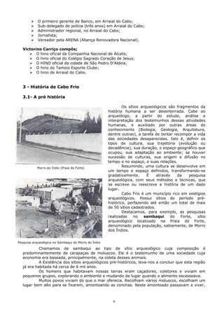  O primeiro gerente de Banco, em Arraial do Cabo;
 Sub-delegado de polícia (três anos) em Arraial do Cabo;
 Administrador regional, no Arraial do Cabo;
 Jornalista;
 Vereador pela ARENA (Aliança Renovadora Nacional).
Victorino Carriço compôs;
 O hino oficial da Companhia Nacional de Álcalis;
 O hino oficial do Colégio Sagrado Coração de Jesus;
 O HINO oficial da cidade de São Pedro D’Aldeia;
 O hino do Tamoio Esporte Clube;
 O hino de Arraial do Cabo.
3 - História de Cabo Frio
3.1- A pré história
Os sítios arqueológicos são fragmentos da
história humana a ser desenterrada. Cabe ao
arqueólogo, a partir do estudo, análise e
interpretação dos testemunhos dessas atividades
humanas, e auxiliado por outras áreas do
conhecimento (Biologia, Geologia, Arquitetura,
dentre outras), a tarefa de tentar recompor a vida
das sociedades desaparecidas. Isto é, definir os
tipos de cultura, sua trajetória (evolução ou
decadência), sua duração, o espaço geográfico que
ocupou, sua adaptação ao ambiente; se houver
sucessão de culturas, sua origem e difusão no
tempo e no espaço, e suas relações.
Resumindo, uma cultura se desenvolve em
um tempo e espaço definidos, transformando-se
gradativamente. É através da pesquisa
arqueológica, com seus métodos e técnicas, que
se escreve ou reescreve a história de um dado
lugar.
Cabo Frio é um município rico em vestígios
arqueológicos. Possui sítios do período pré-
histórico, perfazendo até então um total de mais
de 50 sítios cadastrados.
Destacamos, para exemplo, as pesquisas
realizadas no sambaqui do Forte, sítio
arqueológico localizado na Praia do Forte,
denominado pela população, sabiamente, de Morro
dos Índios.
Chamamos de sambaqui ao tipo de sítio arqueológico cuja composição é
predominantemente de carapaças de moluscos. Ele é o testemunho de uma sociedade cuja
economia era baseada, principalmente, na coleta desses animais.
A Existência dos sítios arqueológicos pré-históricos, leva-nos a concluir que esta região
já era habitada há cerca de 6 mil anos.
Os homens que habitavam nossas terras eram caçadores, coletores e viviam em
pequenos grupos, explorando o ambiente e mudando de lugar quando o alimento escasseava.
Muitos povos viviam do que o mar oferecia. Recolhiam vários moluscos, escolhiam um
lugar bem alto para se fixarem, amontoando as conchas. Neste amontoado passavam a viver,
6
Morro do Índio (Praia do Forte)
Pesquisa arqueológica no Sambaqui do Morro do Índio
 