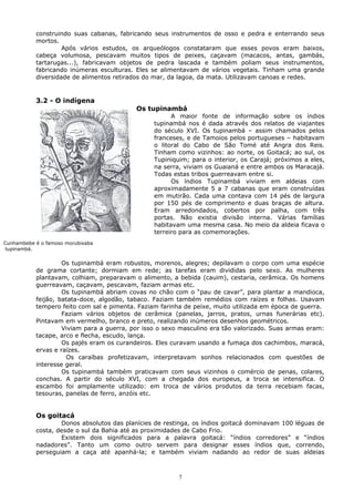 construindo suas cabanas, fabricando seus instrumentos de osso e pedra e enterrando seus
mortos.
Após vários estudos, os arqueólogos constataram que esses povos eram baixos,
cabeça volumosa, pescavam muitos tipos de peixes, caçavam (macacos, antas, gambás,
tartarugas...), fabricavam objetos de pedra lascada e também poliam seus instrumentos,
fabricando inúmeras esculturas. Eles se alimentavam de vários vegetais. Tinham uma grande
diversidade de alimentos retirados do mar, da lagoa, da mata. Utilizavam canoas e redes.
3.2 - O indígena
Os tupinambá
A maior fonte de informação sobre os índios
tupinambá nos é dada através dos relatos de viajantes
do século XVI. Os tupinambá – assim chamados pelos
franceses, e de Tamoios pelos portugueses – habitavam
o litoral do Cabo de São Tomé até Angra dos Reis.
Tinham como vizinhos: ao norte, os Goitacá; ao sul, os
Tupiniquim; para o interior, os Carajá; próximos a eles,
na serra, viviam os Guaianá e entre ambos os Maracajá.
Todas estas tribos guerreavam entre si.
Os índios Tupinambá viviam em aldeias com
aproximadamente 5 a 7 cabanas que eram construídas
em mutirão. Cada uma contava com 14 pés de largura
por 150 pés de comprimento e duas braças de altura.
Eram arredondados, cobertos por palha, com três
portas. Não existia divisão interna. Várias famílias
habitavam uma mesma casa. No meio da aldeia ficava o
terreiro para as comemorações.
Os tupinambá eram robustos, morenos, alegres; depilavam o corpo com uma espécie
de grama cortante; dormiam em rede; as tarefas eram divididas pelo sexo. As mulheres
plantavam, colhiam, preparavam o alimento, a bebida (cauim), cestaria, cerâmica. Os homens
guerreavam, caçavam, pescavam, faziam armas etc.
Os tupinambá abriam covas no chão com o “pau de cavar”, para plantar a mandioca,
feijão, batata-doce, algodão, tabaco. Faziam também remédios com raízes e folhas. Usavam
tempero feito com sal e pimenta. Faziam farinha de peixe, muito utilizada em época de guerra.
Faziam vários objetos de cerâmica (panelas, jarros, pratos, urnas funerárias etc).
Pintavam em vermelho, branco e preto, realizando inúmeros desenhos geométricos.
Viviam para a guerra, por isso o sexo masculino era tão valorizado. Suas armas eram:
tacape, arco e flecha, escudo, lança.
Os pajés eram os curandeiros. Eles curavam usando a fumaça dos cachimbos, maracá,
ervas e raízes.
Os caraíbas profetizavam, interpretavam sonhos relacionados com questões de
interesse geral.
Os tupinambá também praticavam com seus vizinhos o comércio de penas, colares,
conchas. A partir do século XVI, com a chegada dos europeus, a troca se intensifica. O
escambo foi amplamente utilizado: em troca de vários produtos da terra recebiam facas,
tesouras, panelas de ferro, anzóis etc.
Os goitacá
Donos absolutos das planícies de restinga, os índios goitacá dominavam 100 léguas de
costa, desde o sul da Bahia até as proximidades de Cabo Frio.
Existem dois significados para a palavra goitacá: “índios corredores” e “índios
nadadores”. Tanto um como outro servem para designar esses índios que, correndo,
perseguiam a caça até apanhá-la; e também viviam nadando ao redor de suas aldeias
7
Cunhambebe é o famoso morubixaba
tupinambá.
 