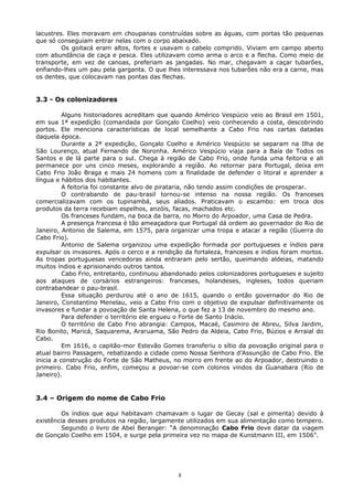lacustres. Eles moravam em choupanas construídas sobre as águas, com portas tão pequenas
que só conseguiam entrar nelas com o corpo abaixado.
Os goitacá eram altos, fortes e usavam o cabelo comprido. Viviam em campo aberto
com abundância de caça e pesca. Eles utilizavam como arma o arco e a flecha. Como meio de
transporte, em vez de canoas, preferiam as jangadas. No mar, chegavam a caçar tubarões,
enfiando-lhes um pau pela garganta. O que lhes interessava nos tubarões não era a carne, mas
os dentes, que colocavam nas pontas das flechas.
3.3 - Os colonizadores
Alguns historiadores acreditam que quando Américo Vespúcio veio ao Brasil em 1501,
em sua 1ª expedição (comandada por Gonçalo Coelho) veio conhecendo a costa, descobrindo
portos. Ele menciona características de local semelhante a Cabo Frio nas cartas datadas
daquela época.
Durante a 2ª expedição, Gonçalo Coelho e Américo Vespúcio se separam na Ilha de
São Lourenço, atual Fernando de Noronha. Américo Vespúcio viaja para a Baía de Todos os
Santos e de lá parte para o sul. Chega à região de Cabo Frio, onde funda uma feitoria e ali
permanece por uns cinco meses, explorando a região. Ao retornar para Portugal, deixa em
Cabo Frio João Braga e mais 24 homens com a finalidade de defender o litoral e aprender a
língua e hábitos dos habitantes.
A feitoria foi constante alvo de pirataria, não tendo assim condições de prosperar.
O contrabando de pau-brasil tornou-se intenso na nossa região. Os franceses
comercializavam com os tupinambá, seus aliados. Praticavam o escambo: em troca dos
produtos da terra recebiam espelhos, anzóis, facas, machados etc.
Os franceses fundam, na boca da barra, no Morro do Arpoador, uma Casa de Pedra.
A presença francesa é tão ameaçadora que Portugal dá ordem ao governador do Rio de
Janeiro, Antonio de Salema, em 1575, para organizar uma tropa e atacar a região (Guerra do
Cabo Frio).
Antonio de Salema organizou uma expedição formada por portugueses e índios para
expulsar os invasores. Após o cerco e a rendição da fortaleza, franceses e índios foram mortos.
As tropas portuguesas vencedoras ainda entraram pelo sertão, queimando aldeias, matando
muitos índios e aprisionando outros tantos.
Cabo Frio, entretanto, continuou abandonado pelos colonizadores portugueses e sujeito
aos ataques de corsários estrangeiros: franceses, holandeses, ingleses, todos queriam
contrabandear o pau-brasil.
Essa situação perdurou até o ano de 1615, quando o então governador do Rio de
Janeiro, Constantino Menelau, veio a Cabo Frio com o objetivo de expulsar definitivamente os
invasores e fundar a povoação de Santa Helena, o que fez a 13 de novembro do mesmo ano.
Para defender o território ele ergueu o Forte de Santo Inácio.
O território de Cabo Frio abrangia: Campos, Macaé, Casimiro de Abreu, Silva Jardim,
Rio Bonito, Maricá, Saquarema, Araruama, São Pedro da Aldeia, Cabo Frio, Búzios e Arraial do
Cabo.
Em 1616, o capitão-mor Estevão Gomes transferiu o sítio da povoação original para o
atual bairro Passagem, rebatizando a cidade como Nossa Senhora d’Assunção de Cabo Frio. Ele
inicia a construção do Forte de São Matheus, no morro em frente ao do Arpoador, destruindo o
primeiro. Cabo Frio, enfim, começou a povoar-se com colonos vindos da Guanabara (Rio de
Janeiro).
3.4 – Origem do nome de Cabo Frio
Os índios que aqui habitavam chamavam o lugar de Gecay (sal e pimenta) devido à
existência desses produtos na região, largamente utilizados em sua alimentação como tempero.
Segundo o livro de Abel Beranger: “A denominação Cabo Frio deve datar da viagem
de Gonçalo Coelho em 1504, e surge pela primeira vez no mapa de Kunstmann III, em 1506”.
8
 