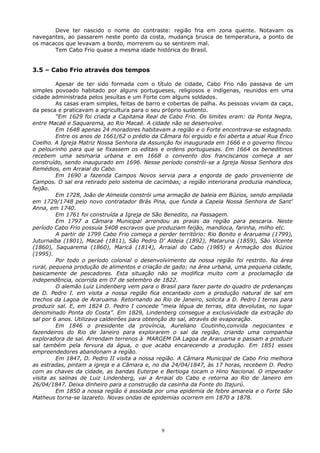 Deve ter nascido o nome do contraste: região fria em zona quente. Notavam os
navegantes, ao passarem neste ponto da costa, mudança brusca de temperatura, a ponto de
os macacos que levavam a bordo, morrerem ou se sentirem mal.
Tem Cabo Frio quase a mesma idade histórica do Brasil.
3.5 – Cabo Frio através dos tempos
Apesar de ter sido formada com o título de cidade, Cabo Frio não passava de um
simples povoado habitado por alguns portugueses, religiosos e indígenas, reunidos em uma
cidade administrada pelos jesuítas e um Forte com alguns soldados.
As casas eram simples, feitas de barro e cobertas de palha. As pessoas viviam da caça,
da pesca e praticavam a agricultura para o seu próprio sustento.
“Em 1629 foi criada a Capitania Real de Cabo Frio. Os limites eram: da Ponta Negra,
entre Macaé e Saquarema, ao Rio Macaé. A cidade não se desenvolve.
Em 1648 apenas 24 moradores habitavam a região e o Forte encontrava-se estagnado.
Entre os anos de 1661/62 o prédio da Câmara foi erguido e foi aberta a atual Rua Érico
Coelho. A Igreja Matriz Nossa Senhora da Assunção foi inaugurada em 1666 e o governo fincou
o pelourinho para que se fixassem os editais e ordens portuguesas. Em 1664 os beneditinos
recebem uma sesmaria urbana e em 1668 o convento dos franciscanos começa a ser
construído, sendo inaugurado em 1696. Nesse período constrói-se a Igreja Nossa Senhora dos
Remédios, em Arraial do Cabo.
Em 1690 a fazenda Campos Novos servia para a engorda de gado proveniente de
Campos. O sal era retirado pelo sistema de cacimbas; a região interiorana produzia mandioca,
feijão.
Em 1728, João de Almeida constrói uma armação de baleia em Búzios, sendo ampliada
em 1729/1748 pelo novo contratador Brás Pina, que funda a Capela Nossa Senhora de Sant’
Anna, em 1740.
Em 1761 foi construída a Igreja de São Benedito, na Passagem.
Em 1797 a Câmara Municipal arrendou as praias da região para pescaria. Neste
período Cabo Frio possuía 5408 escravos que produziam feijão, mandioca, farinha, milho etc.
A partir de 1799 Cabo Frio começa a perder território: Rio Bonito e Araruama (1799),
Juturnaíba (1801), Macaé (1811), São Pedro D’ Aldeia (1892), Mataruna (1859), São Vicente
(1860), Saquarema (1860), Maricá (1814), Arraial do Cabo (1985) e Armação dos Búzios
(1995).
Por todo o período colonial o desenvolvimento da nossa região foi restrito. Na área
rural, pequena produção de alimentos e criação de gado; na área urbana, uma pequena cidade,
basicamente de pescadores. Esta situação não se modifica muito com a proclamação da
independência, ocorrida em 07 de setembro de 1822.
O alemão Luiz Lindenberg vem para o Brasil para fazer parte do quadro de prdenanças
de D. Pedro I. em visita a nossa região fica encantado com a produção natural de sal em
trechos da Lagoa de Araruama. Retornando ao Rio de Janeiro, solicita a D. Pedro I terras para
produzir sal. E, em 1824 D. Pedro I concede “meia légua de terras, dita devolutas, no lugar
denominado Ponta do Costa”. Em 1829, Lindenberg consegue a exclusividade da extração do
sal por 6 anos. Utilizava caldeirões para obtenção do sal, através de evaporação.
Em 1846 o presidente da província, Aureliano Coutinho,convida negociantes e
fazendeiros do Rio de Janeiro para explorarem o sal da região, criando uma companhia
exploradora de sal. Arrendam terrenos à MARGEM DA Lagoa de Araruama e passam a produzir
sal também pela fervura da água, o que acaba encarecendo a produção. Em 1851 esses
empreendedores abandonam a região.
Em 1847, D. Pedro II visita a nossa região. A Câmara Municipal de Cabo Frio melhora
as estradas, pintam a igreja e a Câmara e, no dia 24/04/1847, às 17 horas, recebem D. Pedro
com as chaves da cidade, as bandas Euterpe e Bertioga tocam o Hino Nacional. O imperador
visita as salinas de Luiz Lindenberg, vai a Arraial do Cabo e retorna ao Rio de Janeiro em
26/04/1847. Deixa dinheiro para a construção da casinha da Fonte do Itajurú.
Em 1850 a nossa região é assolada por uma epidemia de febre amarela e o Forte São
Matheus torna-se lazareto. Novas ondas de epidemias ocorrem em 1870 a 1878.
9
 