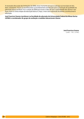 10 Caderno Pedagógico - Sind-UTE/MG - 2013
A necessária discussão das limitações do IDEB, nesse momento em que se advoga sua inscrição em leis,
deve, entretanto, iniciar-se reconhecendo sua fundamental contribuição para a promoção da qualidade da
educação básica no Brasil. Foi a criação do IDEB que trouxe a ideia de que o aprendizado dos alunos e seu
fluxo, entre as várias etapas da educação básica é, hoje, a mais clara expressão do direito constitucional à
educação.
José Francisco Soares é professor na faculdade de educação da Universidade Federal de Minas Gerias
(UFMG) e coordenador do grupo de avaliação e medidas educacionais (Game)
José Francisco Soares
GAME – FAE / UFMG
 