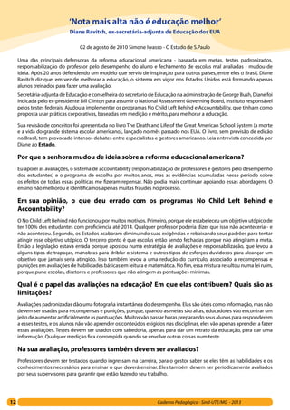 12 Caderno Pedagógico - Sind-UTE/MG - 2013
‘Nota mais alta não é educação melhor’
Diane Ravitch, ex-secretária-adjunta de Educação dos EUA
02 de agosto de 2010 Simone Iwasso - O Estado de S.Paulo
Uma das principais defensoras da reforma educacional americana - baseada em metas, testes padronizados,
responsabilização do professor pelo desempenho do aluno e fechamento de escolas mal avaliadas - mudou de
ideia. Após 20 anos defendendo um modelo que serviu de inspiração para outros países, entre eles o Brasil, Diane
Ravitch diz que, em vez de melhorar a educação, o sistema em vigor nos Estados Unidos está formando apenas
alunos treinados para fazer uma avaliação.
Secretária-adjunta de Educação e conselheira do secretário de Educação na administração de George Bush, Diane foi
indicada pelo ex-presidente Bill Clinton para assumir o National Assessment Governing Board, instituto responsável
pelos testes federais. Ajudou a implementar os programas No Child Left Behind e Accountability, que tinham como
proposta usar práticas corporativas, baseadas em medição e mérito, para melhorar a educação.
Sua revisão de conceitos foi apresentada no livro The Death and Life of the Great American School System (a morte
e a vida do grande sistema escolar americano), lançado no mês passado nos EUA. O livro, sem previsão de edição
no Brasil, tem provocado intensos debates entre especialistas e gestores americanos. Leia entrevista concedida por
Diane ao Estado.
Por que a senhora mudou de ideia sobre a reforma educacional americana?
Eu apoiei as avaliações, o sistema de accountability (responsabilização de professores e gestores pelo desempenho
dos estudantes) e o programa de escolha por muitos anos, mas as evidências acumuladas nesse período sobre
os efeitos de todas essas políticas me fizeram repensar. Não podia mais continuar apoiando essas abordagens. O
ensino não melhorou e identificamos apenas muitas fraudes no processo.
Em sua opinião, o que deu errado com os programas No Child Left Behind e
Accountability?
O No Child Left Behind não funcionou por muitos motivos. Primeiro, porque ele estabeleceu um objetivo utópico de
ter 100% dos estudantes com proficiência até 2014. Qualquer professor poderia dizer que isso não aconteceria - e
não aconteceu. Segundo, os Estados acabaram diminuindo suas exigências e rebaixando seus padrões para tentar
atingir esse objetivo utópico. O terceiro ponto é que escolas estão sendo fechadas porque não atingiram a meta.
Então a legislação estava errada porque apostou numa estratégia de avaliações e responsabilização, que levou a
alguns tipos de trapaças, manobras para driblar o sistema e outros tipos de esforços duvidosos para alcançar um
objetivo que jamais seria atingido. Isso também levou a uma redução do currículo, associado a recompensas e
punições em avaliações de habilidades básicas em leitura e matemática. No fim, essa mistura resultou numa lei ruim,
porque pune escolas, diretores e professores que não atingem as pontuações mínimas.
Qual é o papel das avaliações na educação? Em que elas contribuem? Quais são as
limitações?
Avaliações padronizadas dão uma fotografia instantânea do desempenho. Elas são úteis como informação, mas não
devem ser usadas para recompensas e punições, porque, quando as metas são altas, educadores vão encontrar um
jeito de aumentar artificialmente as pontuações. Muitos vão passar horas preparando seus alunos para responderem
a esses testes, e os alunos não vão aprender os conteúdos exigidos nas disciplinas, eles vão apenas aprender a fazer
essas avaliações. Testes devem ser usados com sabedoria, apenas para dar um retrato da educação, para dar uma
informação. Qualquer medição fica corrompida quando se envolve outras coisas num teste.
Na sua avaliação, professores também devem ser avaliados?
Professores devem ser testados quando ingressam na carreira, para o gestor saber se eles têm as habilidades e os
conhecimentos necessários para ensinar o que deverá ensinar. Eles também devem ser periodicamente avaliados
por seus supervisores para garantir que estão fazendo seu trabalho.
 