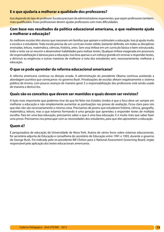 13Caderno Pedagógico - Sind-UTE/MG - 2013
E o que ajudaria a melhorar a qualidade dos professores?
Issodependedotipodeprofessor.Escolasprecisamdeadministradoresexperientes,quesejamprofessorestambém,
mais qualificados. Esses profissionais devem ajudar professores com mais dificuldades.
Com base nos resultados da política educacional americana, o que realmente ajuda
a melhorar a educação?
As melhores escolas têm alunos que nasceram em famílias que apoiam e estimulam a educação. Isso já ajuda muito
a escola e o estudante. Toda escola precisa de um currículo muito sólido, bastante definido, em todas as disciplinas
ensinadas, leitura, matemática, ciências, história, artes. Sem essa ênfase em um currículo básico e bem estruturado,
todo o resto vai se resumir a desenvolver habilidades para realizar testes. Qualquer ênfase exagerada em processos
de responsabilização é danosa para a educação. Isso leva apenas a um esforço grande em ensinar a responder testes,
a diminuir as exigências e outras maneiras de melhorar a nota dos estudantes sem, necessariamente, melhorar a
educação.
O que se pode aprender da reforma educacional americana?
A reforma americana continua na direção errada. A administração do presidente Obama continua aceitando a
abordagem punitiva que começamos no governo Bush. Privatizações de escolas afetam negativamente o sistema
público de ensino, com poucos avanços de maneira geral. E a responsabilização dos professores está sendo usada
de maneira a destruí-los.
Quais são os conceitos que devem ser mantidos e quais devem ser revistos?
A lição mais importante que podemos tirar do que foi feito nos Estados Unidos é que o foco deve ser sempre em
melhorar a educação e não simplesmente aumentar as pontuações nas provas de avaliação. Ficou claro para nós
que elas não são necessariamente a mesma coisa. Precisamos de jovens que estudaram história, ciência, geografia,
matemática, leitura, mas o que estamos formando é uma geração que aprendeu a responder testes de múltipla
escolha. Para ter uma boa educação, precisamos saber o que é uma boa educação. E é muito mais que saber fazer
uma prova. Precisamos nos preocupar com as necessidades dos estudantes, para que eles aproveitem a educação.
Quem é?
É pesquisadora de educação da Universidade de Nova York. Autora de vários livros sobre sistemas educacionais,
foi secretária-adjunta de Educação e conselheira do secretário de Educação entre 1991 e 1993, durante o governo
de George Bush. Foi indicada pelo ex-presidente Bill Clinton para o National Assessment Governing Board, órgão
responsável pela aplicação dos testes educacionais americanos.
 