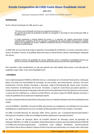 14 Caderno Pedagógico - Sind-UTE/MG - 2013
Estudo Comparativo do CAQI: Custo Aluno Qualidade Inicial
ANO: 2010
Elaboração: Subseção do DIEESE – Sind-UTE/MG Sind-UTE/MG. Data/2011
INTRODUÇÃO
No Art. 206 da Constituição de 1988, prevê-se que:
“ O ensino será ministrado com base nos seguintes princípios: [...]
VII- garantia de padrão de qualidade E também no parágrafo 1º, do artigo 211 da Constituição 1988 se
estabelece que:
A União organizará o sistema federal de ensino (...) e exercerá, em matéria educacional, função
redistributiva e supletiva, de forma a garantir a equalização de oportunidades educacionais e padrão
mínimo de qualidade do ensino, mediante assistências técnica e financeira aos Estados, ao Distrito
Federal e aos Municípios.
A LDBE/1996, em seu inciso IX do artigo 4, especifica a necessidade de se definirem os insumos necessários para o
alcance de padrões mínimos de qualidade, abaixo dos quais se estaria ferindo o direito à aprendizagem adequada
dos alunos:
padrões mínimos de qualidade de ensino, definidos como a variedade e quantidade mínimas, por
aluno, de insumos indispensáveis ao desenvolvimentodo processo de ensino-aprendizagem
Para responder a estes mandamentos, ou seja, para garantir que cada cidadão tenha acesso a uma educação de
qualidade, surge o CAQi - Custo Aluno Qualidade Inicial.
1 HISTÓRICO
ComaimplementaçãodoFUNDEF,Lei9424/96,inicia-se a constituição de umFundodeFinanciamento àEducação
Básica, mas ainda com exclusividade de vinculação de suas receitas para financiamento exclusivo do Ensino
Fundamental (15% das Receitas Vinculadas a Educação, artigo 212/Constituição 88). Nascia, neste momento,
como mecanismo de distribuição dos recursos vinculados, a noção de Custo-Aluno, que apenas apontava a
simples divisão das Receitas do Fundo pelas matrículas do Ensino Fundamental ( EJA e Ed. Especial) ao nível nacional,
e a partir daí vem a definição ou a ideia de um Valor-Mínimo, por aluno, à época R$ 300,00. Naquele momento, a
noção de qualidade não se expressava na legislação vigente.
Em 2005, a Campanha Nacional pelo Direito à Educação iniciou um trabalho intitulado Custo Aluno Qualidade Inicial
(CAQi).
A lei do FUNDEB/11 494/2006 e Emenda 53/2006, pela primeira vez, estabelecem uma definição de Custo Aluno
Qualidade para a repartição dos recursos vinculados da Educação Básica (25%) entre estados e municípios.
Em 2008, o Conselho Nacional de Educação (CNE), firmou parceria com a Campanha Nacional pelo Direito à
Educação, por considerar o CAQi uma estratégia de política pública para a educação brasileira.
Em 2010, a Câmara de Educação Básica do Conselho Nacional de Educação, a partir da aprovação da
Indicação CNE/CEB no 4/ 2008, do conselheiro MozartNevesRamosconstituiu,porintermédiodaPortariaCNE/CEB
no 3/2008, uma comissão composta pelos conselheiros Cesar Callegari (Presidente), José Fernandes de
Lima, Mozart Neves Ramos (Relator) e Regina Vinhaes Gracindo para desenvolver um estudo sobre a Educação
 
