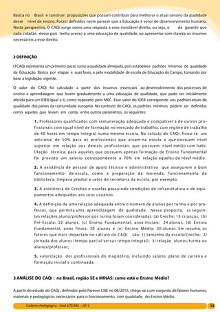15Caderno Pedagógico - Sind-UTE/MG - 2013
Básica no Brasil e construir proposições que possam contribuir para melhorar o atual cenário da qualidade
desse nível de ensino. Foram definidos neste parecer que a Educação é vetor de desenvolvimento humano.
Nesta perspectiva, O CAQi surge como uma resposta a esse inviolável direito, ou seja, o de garantir que
cada cidadão desse país tenha acesso a uma educação de qualidade, ao apresentar com clareza os insumos
necessários a esse direito.
2 DEFINIÇÃO
OCAQi representa um primeiro passo rumo aqualidade almejada, poisestabelece padrões mínimos de qualidade
da Educação Básica por etapas e suas fases, e pela modalidade de escola de Educação do Campo, tomando por
base a legislação vigente.
O valor do CAQi foi calculado a partir dos insumos essenciais ao desenvolvimento dos processos de
ensino e aprendizagem que levem gradualmente a uma educação de qualidade, que pode ser inicialmente
aferida para um IDEB igual a 6, como esperado pelo MEC. Esse valor do IDEB corresponde aos padrões atuais de
qualidade dos países da comunidade européia. No contexto do CAQi, os padrões mínimos podem ser definidos
como aqueles que levam em conta, entre outros parâmetros, os seguintes:
1. Professores qualificados com remuneração adequada e compatível a de outros pro-
fissionais com igual nível de formação no mercado de trabalho, com regime de trabalho
de 40 horas em tempo integral numa mesma escola. No cálculo do CAQi, fixou-se um
adicional de 50% para os profissionais que atuam na escola e que possuem nível
superior em relação aos demais profissionais que possuem nível médio com habi-
litação técnica; para aqueles que possuem apenas formação de Ensino Fundamental
foi previsto um salário correspondente a 70% em relação aqueles de nível médio.
2. A existência de pessoal de apoio técnico e administrativo que assegurem o bom
funcionamento da escola, como a preparação da merenda, funcionamento da
biblioteca, limpeza predial e setor de secretaria da escola, por exemplo.
3. A existência de Creches e escolas possuindo condições de infraestrutura e de equi-
pamentos adequados aos seus usuários.
4. A definição de uma relação adequada entre o número de alunos por turma e por pro-
fessor, que permita uma aprendizagem de qualidade. Nessa proposta, as seguin-
tes relações aluno/professor por turma foram consideradas: (a) Creche: 13 crianças, (b)
Pré-Escola: 22 alunos, (c) Ensino Fundamental, anos iniciais: 24 alunos, (d) Ensino
Fundamental, anos finais: 30 alunos e (e) Ensino Médio: 30 alunos. Em resumo, os
fatores que mais impactam no cálculo do CAQi são: 1) tamanho da escola/Creche; 2)
jornada dos alunos (tempo parcial versus tempo integral); 3) relação alunos/turma ou
alunos/professor;
5. valorização dos profissionais do magistério, incluindo salário, plano de carreira e
formação inicial e continuada.
3 ANÁLISE DO CAQi : no Brasil, região SE e MINAS: como está o Ensino Médio?
A partir do estudo do CAQi , definidos pelo Parecer CNE no 08/2010, chega-se a um conjunto de fatores humanos,
materiais e pedagógicos necessários para o funcionamento, com qualidade, do Ensino Médio.
 