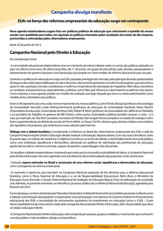 20 Caderno Pedagógico - Sind-UTE/MG - 2013
Campanhadivulga manifesto
     EUA:noberçodasreformasempresariaisdaeducaçãosurgeumcontraponto
Nova agenda estadunidense sugere foco em políticas públicas de educação que solucionem a questão do acesso
escolar com qualidade para todos, em oposição às políticas orientadas pelos resultados dos testes de alto impacto,
promovidaseestimuladaspelosreformadoresempresariais.
Brasil, 20 de junho de 2013.
CampanhaNacionalpeloDireitoàEducação
Da Coordenação Geral.
 A comunidade educacional estadunidense vive um momento de intenso debate sobre os rumos das políticas adotadas no
país nos últimos trinta anos. Na última terça-feira, dia 11 de junho, um grupo de educadores, pais, ativistas, pesquisadores e
representantes de governo lançaram uma Declaração que propõe um novo modelo de reforma educacional para seu país.
ContrárioàspolíticasdeeducaçãoemvoganosEUA,pautadaspelalógicadomercado,pelaaplicaçãodetestespadronizados
delargaescalaepelaresponsabilizaçãoescolaredocente,odocumentoapresentaumareformaabrangente,quepreconizao
apoio(enãoapunição)aescolaseprofessoresereafirmaaimportânciadavalorizaçãodomagistério.Alémdisso,reconhece
as condições socioeconômicas, especialmente a pobreza, como fator que influencia o desempenho acadêmico dos alunos.
Como resposta, a nova agenda propõe um modelo de avaliação que foge daquele que toma os testes padronizados como
medida única, orientadora das políticas.
Entreos46signatáriosdacarta,estãonomesimportantesdomeioacadêmico,comoThedaSkocpol(professoradesociologia
da Universidade Harvard); Linda Darling-Hammond (professora de educação da Universidade Stanford); Diane Ravitch
(historiadoradaeducação,UniversidadedeNovaYork);RobertB.Reich(professordaUniversidadedaCalifórniaemBerkeley
e ex-secretário do Trabalho no governo de Bill Clinton), entre outros. Autoridades públicas também assinam a carta – é o
caso,porexemplo,de NanRich(senadoranoestadodaFlórida),NanGroganOrrock(senadoranoestadodaGeórgia)eJohn
Kuhn(superintendentedodistritodeescolasdePerrin-Whitt,noTexas).Porfim,diversospais,ativistaselíderescomunitários
são signatários da proposta, que ainda busca novas adesões pela Internet.
Diálogo com o debate brasileiro. Considerando a influência no Brasil dos reformadores empresariais dos EUA, a rede da
CampanhaNacionalpeloDireitoàEducaçãodecidiutraduziraDeclaração,dispostaabaixo.Comisso,buscafortalecer,tanto
láquantoaqui,umesforçoderesistência.Oobjetivoérecolocar,nocentrododebate,orealfortalecimentodaescolapública,
como uma instituição republicana e democrática, alicerçada em políticas de valorização dos profissionais da educação,
gestão democrática e reforma curricular, capazes de garantir a aprendizagem dos educandos.
 Aoatualizarodebateestadunidense,mostrandoqueexisteporláumaprofícuapluralidadedeideias,aCampanhaNacional
pelo Direito à Educação não está sugerindo uma transferência descontextualizada das propostas norte-americanas.
 Contudo, espera estimular no Brasil a construção de uma reforma social, republicana e democrática da educação,
como contraponto da reforma empresarial.
 O momento é oportuno, pois tramitam no Congresso Nacional propostas de leis decisivas para a reforma educacional
brasileira, como o Plano Nacional de Educação e a Lei de Responsabilidade Educacional. Além disso, o Ministério da
Educação, busca formular o Sinaeb (Sistema Nacional de Avaliação da Educação Básica), fruto da elaboração da sociedade
civil.Ademais,nopresentemomento,seintensificaoprocessopolíticodaConferênciaNacionaldeEducação,agendadapara
fevereiro de 2014.
Comodestaque,constamdaDeclaração“EducationDeclarationtoRebuildAmerica”,temastambémpresentesnoBrasil,como
a rejeição à privatização desregulada e irresponsável, uma participação mais decisiva do Governo Federal no financiamento
educacional dos EUA, a necessidade de instrumentos equitativos do investimento em educação (como o CAQi – Custo
Aluno-QualidadeInicial,instrumentocriadopelaCampanhaNacionalpeloDireitoàEducação),alémdaprioridadequedeve
ser dada à educação infantil.
 ACampanhaNacionalpeloDireitoàEducação,redecompostaporpessoas,grupos,entidadesemovimentosqueconhecem
a escola pública e nela acreditam, deseja uma boa leitura.
 