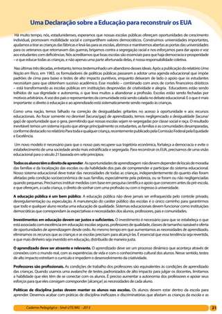 21Caderno Pedagógico - Sind-UTE/MG - 2013
UmaDeclaraçãosobreaEducaçãoparareconstruirosEUA
 Há muito tempo, nós, estadunidenses, esperamos que nossas escolas públicas ofereçam oportunidades de crescimento
individual, promovam mobilidade social e compartilhem valores democráticos. Construímos universidades importantes,
ajudamosatirarascriançasdasfábricaselevá-lasparaasescolas,abrimosemantivemosabertasasportasdasuniversidades
para os veteranos que retornavam das guerras, brigamos contra a segregação racial e nos esforçamos para dar apoio e voz
aosestudantescomdeficiências.Nósacreditamosqueboasescolassãoessenciaisparaquehajademocraciaeprosperidade
– e que educar todas as crianças, e não apenas uma parte afortunada delas, é nossa responsabilidade coletiva.
 Nasúltimastrêsdécadas,entretanto,temostestemunhadoumabandonodessesideais.ApósapublicaçãodorelatórioUma
Nação em Risco, em 1983, os formuladores de políticas públicas passaram a adotar uma agenda educacional que impõe
padrões de cima para baixo e testes de alto impacto punitivos, enquanto deixaram de lado o apoio que os estudantes
necessitam para que obtenham sucesso acadêmico. Esse modelo – combinado com anos de cortes financeiros drásticos
– está transformando as escolas públicas em instituições desprovidas de criatividade e alegria.  Educadores estão sendo
tolhidos de sua dignidade e autonomia, o que leva muitos a abandonar a profissão. Escolas estão sendo fechadas por
motivosarbitrários.Avozdospaiserepresentantesdacomunidadeestásendocaladanodebateeducacional.Eoqueémais
importante: o direito à educação e ao aprendizado está sistematicamente sendo negado às crianças.
Como uma nação, temos falhado na correção de desigualdades gritantes no acesso à oportunidade e aos recursos
educacionais. Ao focar somente no desnível [lacuna/gap] de aprendizado, temos negligenciado a desigualdade [lacuna/
gap] de oportunidade que o gera, permitindo que nossas escolas sejam re-segregadas por classe social e raça. O resultado
inevitável:temosumsistemainjustoqueatingeprincipalmenteosestudantes,asfamíliaseascomunidadesdesamparadas,
conformedestacadonorelatórioParatodaequalquercriança,recentementepublicadopelaComissãoFederalpelaEquidade
e Excelência.
 Um novo modelo é necessário para que o nosso país recupere sua trajetória econômica, fortaleça a democracia e evite o
estabelecimento de uma sociedade ainda mais estratificada e segregada. Para reconstruir os EUA, precisamos de uma visão
educacional para o século 21 baseada em sete princípios:
Todososalunostêmodireitodeaprender. Asoportunidadesdeaprendizagem nãodevemdependerdelocaisdemoradia
das famílias e da localização das escolas ou da habilidade dos pais de compreender e participar do sistema educacional.
Nosso sistema educacional deve tratar das necessidades de todas as crianças, independentemente do quanto elas foram
afetadas pela condição socioeconômica de suas famílias, especialmente pela pobreza, ou se foram ou não negligenciadas
quandopequenas.Precisamosinstituirmedidascombaseempesquisacientíficaeapoioquecomecemantesdapré-escola,
e que ofereçam, a cada criança, o direito de sonhar com uma profissão ou com o ingresso à universidade.
A educação pública é um bem público. A educação pública não deve jamais ser enfraquecida pelo controle privado,
desregulamentação ou especulação. A manutenção do caráter público das escolas é o único caminho para garantirmos
que todo e qualquer aluno receba uma educação de qualidade. Sistemas educacionais devem funcionar como instituições
democráticas que correspondam às expectativas e necessidades dos alunos, professores, pais e comunidades.
Investimentos em educação devem ser justos e suficientes. O investimento é necessário para que se estabeleça o que
estáassociadocomexcelênciaemeducação:escolasseguras,professoresdequalidade,classesdetamanhorazoáveleoferta
de oportunidades de aprendizagem desde cedo. Ao mesmo tempo em que aumentamos as necessidades de aprendizado,
eliminamos os recursos que as crianças e as escolas precisam para alcançá-las. É essencial que essa tendência seja revertida,
e que mais dinheiro seja investido em educação, distribuído de maneira justa.
O aprendizado deve ser atraente e relevante. O aprendizado deve ser um processo dinâmico que aconteça através de
conexões com o mundo real, com as experiências de vida e com o conhecimento cultural dos alunos. Nesse sentido, testes
de alto impacto estreitam o currículo e impedem o desenvolvimento da criatividade.
Professores são profissionais. As condições de trabalho dos professores são equivalentes às condições de aprendizado
das crianças. Quando usamos uma avalanche de testes padronizados de alto impacto para julgar os docentes, limitamos
a habilidade que eles têm de se conectar com os alunos. É preciso aumentar a autonomia dos professores e apoiar seus
esforços para que eles consigam corresponder [alcançar] as necessidades de cada aluno.
Políticas de disciplina justas devem manter os alunos nas escolas. Os alunos devem estar dentro da escola para
aprender. Devemos acabar com práticas de disciplina ineficazes e discriminatórias que afastam as crianças da escola e as
 