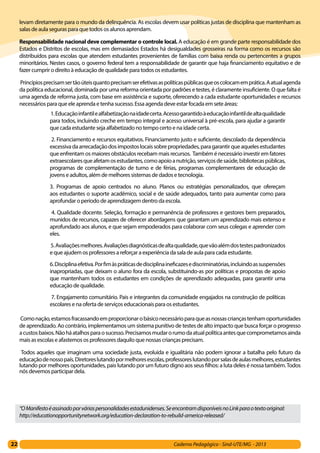 22 Caderno Pedagógico - Sind-UTE/MG - 2013
levam diretamente para o mundo da delinquência. As escolas devem usar políticas justas de disciplina que mantenham as
salas de aula seguras para que todos os alunos aprendam.
Responsabilidade nacional deve complementar o controle local. A educação é em grande parte responsabilidade dos
Estados e Distritos de escolas, mas em demasiados Estados há desigualdades grosseiras na forma como os recursos são
distribuídos para escolas que atendem estudantes provenientes de famílias com baixa renda ou pertencentes a grupos
minoritários. Nestes casos, o governo federal tem a responsabilidade de garantir que haja financiamento equitativo e de
fazer cumprir o direito à educação de qualidade para todos os estudantes.
 Princípiosprecisamsertãoúteisquantoprecisamserefetivasaspolíticaspúblicasqueoscolocamemprática.Aatualagenda
da política educacional, dominada por uma reforma orientada por padrões e testes, é claramente insuficiente. O que falta é
uma agenda de reforma justa, com base em assistência e suporte, oferecendo a cada estudante oportunidades e recursos
necessários para que ele aprenda e tenha sucesso. Essa agenda deve estar focada em sete áreas:
 1.Educaçãoinfantilealfabetizaçãonaidadecerta.Acessogarantidoàeducaçãoinfantildealtaqualidade
para todos, incluindo creche em tempo integral e acesso universal à pré-escola, para ajudar a garantir
que cada estudante seja alfabetizado no tempo certo e na idade certa.
 2. Financiamento e recursos equitativos. Financiamento justo e suficiente, descolado da dependência
excessivadaarrecadaçãodosimpostoslocaissobrepropriedades,paragarantirqueaquelesestudantes
que enfrentam os maiores obstáculos recebam mais recursos. Também é necessário investir em fatores
extraescolaresqueafetamosestudantes,comoapoioanutrição,serviçosdesaúde,bibliotecaspúblicas,
programas de complementação de turno e de férias, programas complementares de educação de
jovens e adultos, além de melhores sistemas de dados e tecnologia.
3. Programas de apoio centrados no aluno. Planos ou estratégias personalizados, que ofereçam
aos estudantes o suporte acadêmico, social e de saúde adequados, tanto para aumentar como para
aprofundar o período de aprendizagem dentro da escola.
 4. Qualidade docente. Seleção, formação e permanência de professores e gestores bem preparados,
munidos de recursos, capazes de oferecer abordagens que garantam um aprendizado mais extenso e
aprofundado aos alunos, e que sejam empoderados para colaborar com seus colegas e aprender com
eles.
 5.Avaliaçõesmelhores.Avaliaçõesdiagnósticasdealtaqualidade,quevãoalémdostestespadronizados
e que ajudem os professores a reforçar a experiência da sala de aula para cada estudante.
6.Disciplinaefetiva.Porfimàspráticasdedisciplinaineficazesediscriminatórias,incluindoassuspensões
inapropriadas, que deixam o aluno fora da escola, substituindo-as por políticas e propostas de apoio
que mantenham todos os estudantes em condições de aprendizado adequadas, para garantir uma
educação de qualidade.
 7. Engajamento comunitário. Pais e integrantes da comunidade engajados na construção de políticas
escolares e na oferta de serviços educacionais para os estudantes.
 Comonação,estamosfracassandoemproporcionarobásiconecessárioparaqueasnossascriançastenhamoportunidades
de aprendizado. Ao contrário, implementamos um sistema punitivo de testes de alto impacto que busca forçar o progresso
acustosbaixos.Nãoháatalhosparaosucesso.Precisamosmudarorumodaatualpolíticaantesquecomprometamosainda
mais as escolas e afastemos os professores daquilo que nossas crianças precisam.
 Todos aqueles que imaginam uma sociedade justa, evoluída e igualitária não podem ignorar a batalha pelo futuro da
educaçãodenossopaís.Diretoreslutandopormelhoresescolas,professoreslutandoporsalasdeaulasmelhores,estudantes
lutando por melhores oportunidades, pais lutando por um futuro digno aos seus filhos: a luta deles é nossa também.Todos
nós devemos participar dela. 
“OManifestoéassinadoporváriaspersonalidadesestadunidenses.SeencontramdisponíveisnoLinkparaotextooriginal:
http://educationopportunitynetwork.org/education-declaration-to-rebuild-america-released/
 
