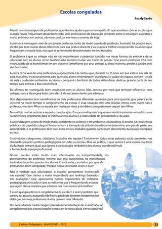 23Caderno Pedagógico - Sind-UTE/MG - 2013
Escolas congeladas
Rosely Sayão
Recebi duas mensagens de professores que vão nos ajudar a pensar a respeito do que acontece com as escolas que
os mais novos frequentam desde bem cedo. Dois profissionais de educação, distantes entre si em alguns aspectos e
muito próximos em outros, vão nos conduzir em nossa conversa de hoje.
A primeira mensagem veio de um jovem professor, tanto de idade quanto de profissão. Formado há poucos anos,
ele diz que tem muitas ideias diferentes para sua prática docente e as usa para melhor compreender os alunos que
frequentam a escola hoje, mas que se sente muito desestimulado em seu trabalho.
O problema é que os colegas não só não reconhecem o potencial contido nas novas formas de ensinar e de se
relacionar com os alunos como também não aceitam mudar seu modo de pensar. Esse jovem professor está com
medo. Medo de se transformar em um docente semelhante aos seus colegas e, dessa maneira, perder a paixão pelo
ato de ensinar.
A outra carta veio de uma professora já aposentada. Ela contou que, durante os 25 anos em que esteve em sala de
aula, trabalhou incansavelmente para que seus alunos entendessem que é preciso cuidar do espaço comum - a sala
de aula e os demais ambientes escolares - porque é o território de todos. Além disso, dedicou grande parte de seu
tempo para ensinar a boa convivência.
Ela afirmou ter conseguido bons resultados com os alunos. Mas, contou, por mais que tentasse influenciar seus
colegas, nunca alcançava êxito com eles. E ela se cansou tanto que adoeceu.
Dois depoimentos bem semelhantes de dois professores diferentes apontam para uma questão que parece estar
invisível há muito tempo: o congelamento da escola. E essa situação tem uma relação íntima com quem não é
professor, mas tem filhos na escola, em qualquer nível, e também com quem nem sequer tem filhos.
Temos lido muitas notícias a respeito da educação. É impossível ignorar o que vem sendo insistentemente dito: uma
característica importante para se estimular nos alunos é a criatividade do pensamento e da ação.
A aprendizagem ocorre de modo mais consistente no coletivo e em ambiente colaborativo. O ensino da convivência
pública e do papel do colega é fundamental - a formação da atitude do estudante determina, em grande parte, seu
aprendizado. E os professores têm mais êxito em seu trabalho quando participam plenamente da equipe no espaço
escolar.
Criatividade, coleguismo, cidadania, trabalho em equipe? Certamente todas essas palavras estão presentes nos
chamados projetos político-pedagógicos de todas as escolas. Mas, na prática, o que vemos é uma escola que todo
dia faz tudo sempre igual, que ignora a participação verdadeira dos alunos, que desestimula
a formação da equipe profissional.
Nossas escolas estão muito mais interessadas na competitividade, no
planejamento do professor, mesmo que seja burocrático, na massificação,
tanto dos docentes quanto dos alunos. E você sabe, caro leitor, por que ela
permanece assim congelada? Porque nossa sociedade assim o quer.
Não é verdade que valorizamos o espírito competitivo incentivado
nas escolas? Que damos a maior importância aos rankings baseados
em avaliações? Que apreciamos nomes imponentes de métodos
pedagógicos praticados e que acreditamos que é frequentando escolas
que agem dessa maneira que o futuro dos mais novos será melhor?
É assim que garantimos o congelamento da escola. E é assim, também, que
vamos,aospoucos,apagandoobrilhoeapaixãodedocentes(existemmuitos
deles que, como os professores citados, querem fazer diferente).
Elesnecessitamdemuitacoragemparanãocederàtentação deseacomodar no
congelamento que a escola propõe e precisam de nossa ajuda.Vamos apoiá-los?
 