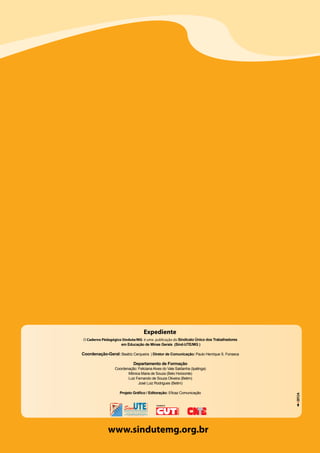 24 Caderno Pedagógico - Sind-UTE/MG - 2013
www.sindutemg.org.br
O Caderno Pédagógico Sindute/MG é uma publicação do Sindicato Único dos Trabalhadores
em Educação de Minas Gerais (Sind-UTE/MG )
Coordenação-Geral: Beatriz Cerqueira | Diretor de Comunicação: Paulo Henrique S. Fonseca
Departamento de Formação
Coordenação: Feliciana Alves do Vale Saldanha (Ipatinga)
Mônica Maria de Souza (Belo Horizonte)
Luiz Fernando de Souza Oliveira (Betim)
José Luiz Rodrigues (Betim)
Projeto Gráfico / Editoração: Eficaz Comunicação
Expediente
FILIADO À
A
 