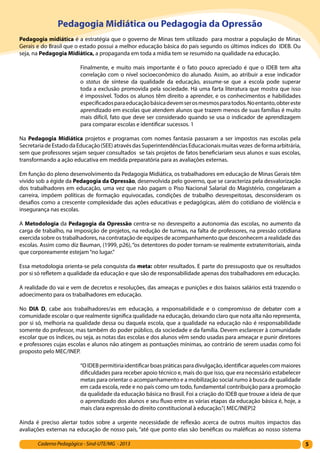 5Caderno Pedagógico - Sind-UTE/MG - 2013
Pedagogia Midiática ou Pedagogia da Opressão
Pedagogia midiática é a estratégia que o governo de Minas tem utilizado para mostrar a população de Minas
Gerais e do Brasil que o estado possui a melhor educação básica do país segundo os últimos índices do IDEB. Ou
seja, na Pedagogia Midiática, a propaganda em toda a mídia tem se resumido na qualidade na educação.
Finalmente, e muito mais importante é o fato pouco apreciado é que o IDEB tem alta
correlação com o nível socioeconômico do alunado. Assim, ao atribuir a esse indicador
o status de síntese da qualidade da educação, assume-se que a escola pode superar
toda a exclusão promovida pela sociedade. Há uma farta literatura que mostra que isso
é impossível. Todos os alunos têm direito a aprender, e os conhecimentos e habilidades
especificadosparaeducaçãobásicadevemserosmesmosparatodos.Noentanto,obtereste
aprendizado em escolas que atendem alunos que trazem menos de suas famílias é muito
mais difícil, fato que deve ser considerado quando se usa o indicador de aprendizagem
para comparar escolas e identificar sucessos. 1
Na Pedagogia Midiática projetos e programas com nomes fantasia passaram a ser impostos nas escolas pela
SecretariadeEstadodaEducação(SEE)atravésdasSuperintendênciasEducacionaismuitasvezes deformaarbitrária,
sem que professores sejam sequer consultados se tais projetos de fatos beneficiariam seus alunos e suas escolas,
transformando a ação educativa em medida preparatória para as avaliações externas.
Em função do pleno desenvolvimento da Pedagogia Midiática, os trabalhadores em educação de Minas Gerais têm
vivido sob a égide da Pedagogia da Opressão, desenvolvida pelo governo, que se caracteriza pela desvalorização
dos trabalhadores em educação, uma vez que não pagam o Piso Nacional Salarial do Magistério, congelaram a
carreira, impõem políticas de formação equivocadas, condições de trabalho desrespeitosas, desconsideram os
desafios como a crescente complexidade das ações educativas e pedagógicas, além do cotidiano de violência e
insegurança nas escolas.
A Metodologia da Pedagogia da Opressão centra-se no desrespeito a autonomia das escolas, no aumento da
carga de trabalho, na imposição de projetos, na redução de turmas, na falta de professores, na pressão cotidiana
exercida sobre os trabalhadores, na contratação de equipes de acompanhamento que desconhecem a realidade das
escolas. Assim como diz Bauman, (1999, p26), “os detentores do poder tornam-se realmente extraterritoriais, ainda
que corporeamente estejam“no lugar.”
Essa metodologia orienta-se pela conquista da meta: obter resultados. E parte do pressuposto que os resultados
por si só refletem a qualidade da educação e que são de responsabilidade apenas dos trabalhadores em educação.
A realidade do vai e vem de decretos e resoluções, das ameaças e punições e dos baixos salários está trazendo o
adoecimento para os trabalhadores em educação.
No DIA D, cabe aos trabalhadores/as em educação, a responsabilidade e o compromisso de debater com a
comunidade escolar o que realmente significa qualidade na educação, deixando claro que nota alta não representa,
por si só, melhoria na qualidade dessa ou daquela escola, que a qualidade na educação não é responsabilidade
somente do professor, mas também do poder público, da sociedade e da família. Devem esclarecer à comunidade
escolar que os índices, ou seja, as notas das escolas e dos alunos vêm sendo usadas para ameaçar e punir diretores
e professores cujas escolas e alunos não atingem as pontuações mínimas, ao contrário de serem usadas como foi
proposto pelo MEC/INEP.
“OIDEBpermitiriaidentificarboaspráticasparadivulgação,identificaraquelescommaiores
dificuldades para receber apoio técnico e, mais do que isso, que era necessário estabelecer
metas para orientar o acompanhamento e a mobilização social rumo à busca de qualidade
em cada escola, rede e no país como um todo, fundamental contribuição para a promoção
da qualidade da educação básica no Brasil. Foi a criação do IDEB que trouxe a ideia de que
o aprendizado dos alunos e seu fluxo entre as várias etapas da educação básica é, hoje, a
mais clara expressão do direito constitucional à educação.”( MEC/INEP)2
Ainda é preciso alertar todos sobre a urgente necessidade de reflexão acerca de outros muitos impactos das
avaliações externas na educação de nosso país, “até que ponto elas são benéficas ou maléficas ao nosso sistema
 