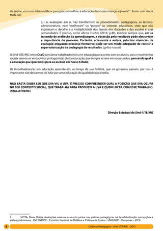 6 Caderno Pedagógico - Sind-UTE/MG - 2013
de ensino, ou como irão modificar para pior, ou melhor, a educação de nossas crianças e jovens”.1
Assim com alerta
Mota (id)
[...] as avaliações em si, não transformam os procedimentos pedagógicos, os técnico-
administrativos, nem “melhoram” ou “pioram” os sistemas educativos, visto que não
expressam o detalhe e a multiplicidade dos fazeres dos docentes e das escolas e suas
comunidades. É preciso, como afirma Fischer (2010, p.49), lembrar sempre que, em se
tratando de avaliação da aprendizagem, a obsessão pelo resultado pode obscurecer
a importância do processo. Portanto, acrescenta a autora, priorizar vivências de
avaliação enquanto processo formativo pode ser um modo adequado de resistir a
supervalorização da pedagogia de resultados. (grifos nossos)
O Sind-UTE/MG nesse Dia D conclama trabalhadores/as em educação para juntos com os alunos, pais e movimentos
sociais sermos os verdadeiros protagonistas desta educação, que sempre esteve em nossas mãos, pensando qual é
a educação que queremos para as escolas em nosso Estado.
Os trabalhadores/as em educação aprenderam, ao longo de sua história, que os governos passam, por isso é
importante não deixarmos de lutar por uma educação de qualidade para todos.
NÃO BASTA SABER LER QUE EVA VIU A UVA. É PRECISO COMPREENDER QUAL A POSIÇÃO QUE EVA OCUPA
NO SEU CONTEXTO SOCIAL, QUE TRABALHA PARA PRODUZIR A UVA E QUEM LUCRA COM ESSE TRABALHO.
(PAULO FREIRE)
Direção Estadual do Sind-UTE/MG
1	 MOTA, Maria Océlia. Avaliações externas e seus impactos nas práticas pedagógicas na de alfabetização: percepções e
visões preliminares . XVI ENDIPE - Encontro Nacional de Didática e Práticas de Ensino - UNICAMP - Campinas – 2012
 