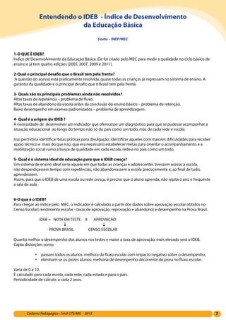 7Caderno Pedagógico - Sind-UTE/MG - 2013
Entendendo o IDEB - Índice de Desenvolvimento
da Educação Básica
Fonte – INEP/MEC
1-O QUE É IDEB? 	
Índice de Desenvolvimento da Educação Básica. Ele foi criado pelo MEC para medir a qualidade no ciclo básico de
ensino e já tem quatro edições (2005, 2007, 2009 e 2011).
2-Qual o principal desafio que o Brasil tem pela frente?
A questão do acesso está praticamente resolvida, quase todas as crianças já ingressam no sistema de ensino. A
garantia da qualidade é o principal desafio que o Brasil tem pela frente.
3- Quais são os principais problemas ainda não resolvidos?
Altas taxas de repetência – problema de fluxo.
Altas taxas de abandono da escola antes da conclusão do ensino básico – problema de retenção.
Baixo desempenho em exames padronizados – problema de aprendizagem.
4- Qual é a origem do IDEB ?
A necessidade de desenvolver um indicador que oferecesse um diagnóstico para que se pudesse acompanhar a
situação educacional ao longo do tempo não só do país como um todo, mas de cada rede e escola.
Isso permitiria identificar boas práticas para divulgação, identificar aqueles com maiores dificuldades para receber
apoio técnico e mais do que isso, que era necessário estabelecer metas para orientar o acompanhamento e a
mobilização social rumo à busca de qualidade em cada escola, rede e no país como um todo.
5- Qual é o sistema ideal de educação para que o IDEB cresça?
Um sistema de ensino ideal seria aquele em que todas as crianças e adolescentes tivessem acesso à escola,
não desperdiçassem tempo com repetências, não abandonassem a escola precocemente e, ao final de tudo,
aprendessem.
Assim, para que o IDEB de uma escola ou rede cresça, é preciso que o aluno aprenda, não repita o ano e frequente
a sala de aula.
6-O que é o IDEB?
Para chegar ao índice pelo MEC, o indicador é calculado a partir dos dados sobre aprovação escolar obtidos no
Censo Escolar( rendimento escolar - taxas de aprovação, reprovação e abandono) e desempenho na Prova Brasil.
IDEB = NOTA EM TESTE X APROVAÇÃO
PROVA BRASIL CENSO ESCOLAR
Quanto melhor o desempenho dos alunos nos testes e maior a taxa de aprovação, mais elevado será o IDEB.
Capta distorções como:
•	 passam todos os alunos: melhora do fluxo escolar com impacto negativo sobre o desempenho;
•	 eliminam-se os piores alunos: melhoria de desempenho decorrente de piora no fluxo escolar.
Varia de 0 a 10.
É calculado para cada escola, cada rede, cada estado e para o país.
Periodicidade de cálculo: a cada 2 anos.
 