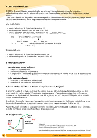 8 Caderno Pedagógico - Sind-UTE/MG - 2013
7- Como interpretar o IDEB?
O IDEB foi desenvolvido para ser um indicador que sintetiza informações de desempenho em exames
padronizados com informações sobre rendimento escolar (taxa média de aprovação dos estudantes na etapa de
ensino).
Como o IDEB é resultado do produto entre o desempenho e do rendimento escolar (ou o inverso do tempo médio
de conclusão de uma série), então ele pode ser interpretado da seguinte maneira:
Uma escola A com:
•	 média padronizada da Prova Brasil, 4ª série, é 5,0;
•	 tempo médio de conclusão de cada série é de 2 anos;
•	 a rede/ escola terá o IDEB igual a 5,0 multiplicado por 1/2, ou seja, IDEB = 2,5.
IDEB = NOTA EM TESTE X APROVAÇÃO
PROVA BRASIL CENSO ESCOLAR
2.5 = 5,0 tm de conclusão de cada série é de 2 anos,
5 x 1
/2
= 2,5
Uma escola B com:
•	 média padronizada da Prova Brasil, 4ª série, igual a 5,0
•	 tempo médio para conclusão igual a 1 ano, terá IDEB = 5,0.
8 - O QUE É AVALIADO?
Áreas do conhecimento avaliadas:
•	 Língua portuguesa: leitura
•	 Matemática: resolução de problemas
•	 Competências e habilidades que os alunos deveriam ter desenvolvido ao final de um ciclo de aprendizagem.
Séries ou anos avaliados:
•	 4ª série ou 5º ano do Ensino Fundamental
•	 8ª série ou 9ª ano do Ensino Fundamental
9 - Qual o estabelecimento de metas para alcançar a qualidade desejada ?
O caminho traçado de evolução individual dos índices, para que o Brasil atinja o patamar educacional que têm
hoje a média dos países da OCDE ( Organização para Cooperação e Desenvolvimento Econômico). Em termos
numéricos, isso significa evoluir da média nacional 3,8, registrada em 2005, para um IDEB igual a 6,0, na primeira
fase do Ensino Fundamental.
O parâmetro definido foi o desempenho dos países desenvolvidos participantes do PISA, e a meta de longo prazo
é que o Brasil deve alcançar o desempenho desses países e uma taxa de aprovação de 96%, em 2021.
A partir daí, foram calculadas as taxas de crescimento necessárias, partindo de 2003, para todo o país, e calculadas
as metas individuais, tendo em vista a redução de desigualdades.
10- Projeção do IDEB
Esforço
6,0
IDE
2005
3,8 Endereços
www.inep.gov.br Gabriela Miranda Moriconi Fórum da Undime - MT
Diretoria de Estudos Educacionais – INEP/MEC
http://download.inep.gov.br/download/Ideb/Nota_Tecnica_n2_metas_intermediarias_IDEB.pdf
 