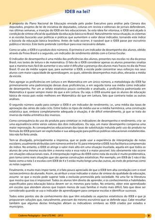 9Caderno Pedagógico - Sind-UTE/MG - 2013
IDEB na lei?
A proposta do Plano Nacional de Educação enviada pelo poder Executivo para análise pela Câmara dos
deputados, projetos de lei de iniciativa de deputados, colunas em revista e editoriais de jornais defenderam,
nas últimas semanas, a inserção do IDEB em leis educacionais. Se esta ideia for vitoriosa, o IDEB será alçado à
condição de síntese oficial da qualidade da educação básica no Brasil. Naturalmente nessa situação, os sistemas
e as escolas buscarão usar políticas e práticas que aumentem o valor desse indicador, tornando este índice
a bússola da educação básica brasileira. Antes de tudo ocorrer, é razoável que o IDEB passe por escrutínio
público e técnico. Este texto pretende contribuir para esse necessário debate.
Como se sabe, o IDEB é o produto dois números. O primeiro é um indicador de desempenho dos alunos, obtido
através da Prova Brasil e o segundo, um indicador de rendimento obtido com o Censo Escolar.
O indicador de desempenho é uma média das proficiências dos alunos, presentes nas escolas no dia da prova
Brasil, nos testes de leitura e de matemática. O fato de o IDEB considerar apenas os alunos presentes sinaliza
que a maneira mais fácil de aumentar o seu valor é dificultar a presença dos alunos mais fracos no dia da Prova
Brasil. O uso da média sugere que, para aumentar o IDEB, a escola pode concentrar seus esforços nos seus
alunos com maior capacidade de aprendizagem, os quais, obtendo desempenhos mais altos, elevarão a média
da escola.
Para agregar as proficiências em Leitura e em Matemática em um único número, a metodologia do IDEB faz
primeiramente uma padronização dessas duas proficiências, e em seguida toma sua média como indicador
de desempenho. Por um ar tefato estatístico pouco conhecido e analisado, a proficiência padronizada em
Matemática é quase sempre maior do que a em Leitura. Ou seja, o IDEB assume que os alunos de educação
básica de nosso país estão melhores em Matemática do que em Leitura, fato que contraria todas as outras
análises.
O segundo número usado para compor o IDEB é um indicador de rendimento, i.e., uma média das taxas de
aprovação das séries de cada ciclo. Entre todos os tipos de média usa-se a média harmônica, uma construção
estatística que, embora completamente adequada à situação, é de difícil entendimento, já que se trata do
inverso da média aritmética dos inversos.
Como consequência do uso do produto para sintetizar os indicadores de desempenho e rendimento, cria- se
uma equivalência entre vários valores dos dois indicadores. Ou seja, um maior desempenho compensa uma
maior reprovação. As consequências educacionais das taxas de substituição induzida pelo uso do produto na
fórmula do IDEB precisam ser explicitadas e sua adequação para políticas públicas educacionais estabelecidas.
Isto não foi feito ainda.
Tem-se divulgado, principalmente a imprensa, que se pode usar a experiência de interpretação de notas
escolares,usualmenteatribuídascomnúmerosentre0e10,parainterpretaroIDEB.Issofacilitariaacompreensão
do índice. No entanto, o IDEB só atinge o valor mais alto em uma situação inusitada, aquela em que todos os
alunos de uma mesma escola têm a mesma nota e essa nota é a maior possível. Isto obviamente não ocorre
em situações educacionais reais. A interpretação ingênua do IDEB como nota da escola é muito problemática,
pois toma como reais situações que são apenas construções estatísticas. Por exemplo, um IDEB de 5 não é tão
baixo como a nota 5 e escolas com IDEB de 4 e 5 estão muito longe uma das outras, ao invés de próximas como
as notas sugerem.
Finalmente, e muito mais impor tante, é o fato pouco apreciado de que o IDEB tem alta correlação com o nível
socioeconômico do alunado. Assim, ao atribuir a esse indicador o status de síntese da qualidade da educação,
assume -se que a escola pode superar toda a exclusão promovida pela sociedade. Há uma far ta literatura
que mostra que isso é impossível. Todos os alunos têm direito de aprender, e os conhecimentos e habilidades
especificados para educação básica devem ser os mesmos para todos. No entanto, obter este aprendizado
em escolas que atendem alunos que trazem menos de suas famílias é muito mais difícil, fato que deve ser
considerado quando se usa o indicador de aprendizagem para comparar escolas e identificar sucessos.
Todos estes pontos são de conhecimento dos que têm estudado os aspectos estatísticos do IDEB e que já
propuseram soluções que, naturalmente, precisam do mesmo escrutínio que se defende aqui. Cabe ressaltar
também que algumas destas limitações afetam os indicadores similares ao IDEB criados por estados e
municípios.
 