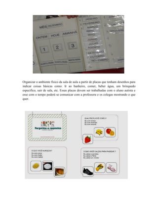 Organizar o ambiente físico da sala de aula a partir de placas que tenham desenhos para
indicar coisas básicas como: Ir ao banheiro, comer, beber água, um brinquedo
especifico, sair de sala, etc. Essas placas devem ser trabalhadas com o aluno autista e
esse com o tempo poderá se comunicar com a professora e os colegas mostrando o que
quer.
 