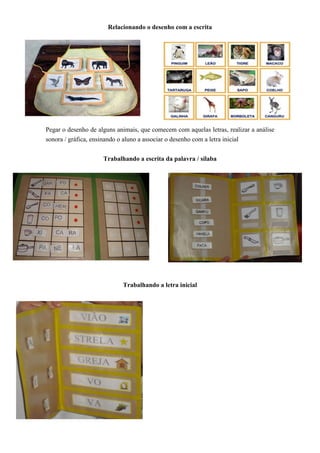 Relacionando o desenho com a escrita
Pegar o desenho de alguns animais, que comecem com aquelas letras, realizar a análise
sonora / gráfica, ensinando o aluno a associar o desenho com a letra inicial
Trabalhando a escrita da palavra / sílaba
Trabalhando a letra inicial
 