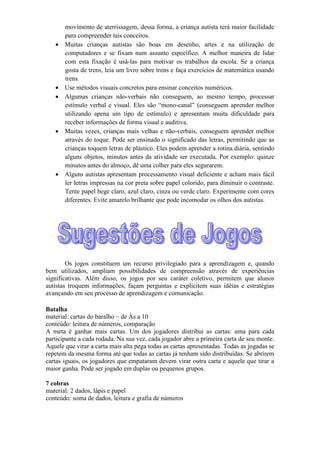 movimento de aterrissagem, dessa forma, a criança autista terá maior facilidade
para compreender tais conceitos.
 Muitas crianças autistas são boas em desenho, artes e na utilização de
computadores e se fixam num assunto específico. A melhor maneira de lidar
com esta fixação é usá-las para motivar os trabalhos da escola. Se a criança
gosta de trens, leia um livro sobre trens e faça exercícios de matemática usando
trens.
 Use métodos visuais concretos para ensinar conceitos numéricos.
 Algumas crianças não-verbais não conseguem, ao mesmo tempo, processar
estímulo verbal e visual. Eles são “mono-canal” (conseguem aprender melhor
utilizando apena um tipo de estímulo) e apresentam muita dificuldade para
receber informações de forma visual e auditiva.
 Muitas vezes, crianças mais velhas e não-verbais, conseguem aprender melhor
através do toque. Pode ser ensinado o significado das letras, permitindo que as
crianças toquem letras de plástico. Eles podem aprender a rotina diária, sentindo
alguns objetos, minutos antes da atividade ser executada. Por exemplo: quinze
minutos antes do almoço, dê uma colher para eles segurarem.
 Alguns autistas apresentam processamento visual deficiente e acham mais fácil
ler letras impressas na cor preta sobre papel colorido, para diminuir o contraste.
Tente papel bege claro, azul claro, cinza ou verde claro. Experimente com cores
diferentes. Evite amarelo brilhante que pode incomodar os olhos dos autistas.
Os jogos constituem um recurso privilegiado para a aprendizagem e, quando
bem utilizados, ampliam possibilidades de compreensão através de experiências
significativas. Além disso, os jogos por seu caráter coletivo, permitem que alunos
autistas troquem informações, façam perguntas e explicitem suas idéias e estratégias
avançando em seu processo de aprendizagem e comunicação.
Batalha
material: cartas do baralho – de Ás a 10
conteúdo: leitura de números, comparação
A meta é ganhar mais cartas. Um dos jogadores distribui as cartas: uma para cada
participante a cada rodada. Na sua vez, cada jogador abre a primeira carta de seu monte.
Aquele que virar a carta mais alta pega todas as cartas apresentadas. Todas as jogadas se
repetem da mesma forma até que todas as cartas já tenham sido distribuídas. Se abrirem
cartas iguais, os jogadores que empataram devem virar outra carta e aquele que tirar a
maior ganha. Pode ser jogado em duplas ou pequenos grupos.
7 cobras
material: 2 dados, lápis e papel
conteúdo: soma de dados, leitura e grafia de números
 