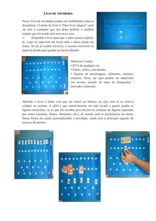 Livro de Atividades
Nesse livro de atividades podem ser trabalhadas todas as
disciplinas. O nome do livro é “Meu livro mágico”, pois
ele terá o conteúdo que seu dono preferir e também
sempre que for usado terá uma nova cara.
1- Disponha o livro para que o aluno possa explorá-
lo. Logo na capa tem um local onde o aluno gruda seu
nome. Se ele já souber escrever, o mesmo escreverá no
papel já pronto para grudar no local indicado.
Materiais Usados:
• EVA de qualquer cor;
• Feltro, velcro, cola bastão;
• Figuras de personagens, alimentos, animais,
números, letras, etc (que podem ser adquiridas
em revista, encarte de lojas de brinquedos /
mercado e internet).
Abrindo o livro o aluno verá que ele estará em branco, ou seja, terá só os velcros
colados no mesmo. A idéia é que intuitivamente ele seja levado a querer grudar as
figuras oferecidas, ou as que ele escolha, pois deverá ter coleções de figuras separadas
por temas (animais, filmes, alimentos, etc.), de acordo com as preferências do aluno.
Desta forma ele estará personalizando a atividade, sendo este o principal segredo do
sucesso da mesma.
 