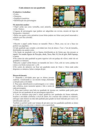 Cada número no seu quadrado
O objetivo é trabalhar:
• Cores;
• Números;
• Seqüência numérica;
• Identificação dos personagens
Os materiais usados:
• Papel cartão nas cores vermelha, azul, amarelo,
verde e branco;
• Figuras de personagens (que podem ser adquiridas em revista, encarte de lojas de
brinquedos e internet);
• Bolas nas quatro cores primárias (essas bolas podem ser feitas com jornal amassado e
coberto com fita colorida)
• Velcro
1-Recorte o papel cartão branco no tamanho 50cm x 50cm, essa vai ser a base (se
preferir use papelão);
2-Cada quadrado que compõe a atividade tem 2cm de altura e 7cm x 7cm de tamanho,
distribuídos nas quatro cores.
3-No fundo do quadrado cole as figuras distribuindo-as de forma que elas possam se
repetir. Foi usadas figuras do Pica-pau, shrek, Xuxa, Ben 10, Era do gelo, Bob Esponja,
e carros.
4-No centro de cada quadrado na parte superior cole um pedaço de velcro, onde vão ser
grudados os números.
5-Recorte o papel cartão branco no tamanho de 2cm x 3cm, cole no verso, pedaço de
velcro e na frente numere de 1 a 20.
6-No centro do tabuleiro vai ficar um quadrado maior de 14cm x 14cm onde serão
dispostos os números, bolas e tampas de pet.
Desenvolvimento:
1- Disponha a atividade para que os alunos possam
explorar, visualizando-a e ao mesmo tempo chamando
a atenção para a atividade.
2- Peça para identificarem os personagens e se o aluno
não verbaliza, neste momento aponte e fale o nome de
cada personagem.
3- Peça para colocar uma bola no quadrado de mesma cor, também pode pedir para
colocar em um quadrado de um personagem específico.
4- Com os números peça para o aluno grudá-los nos quadrados de forma ordenada.
Explore a atividade conforme o nível do aluno. Se o mesmo não conhece os números,
entregue cada número na mão dele pedindo para grudar no local indicado por você e vai
identificando cada um.
Também se preferir pode usar tampas de pet para usar nos quadrados pedindo ao aluno
para significar ou relacionar o número com a quantidade.
 