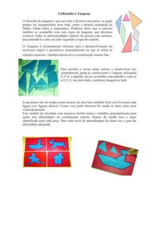 Utilizando o Tangran
A filosofia do tangram é que um todo é divisível em partes, as quais
podem ser reorganizadas num todo, como a própria concepção de
Malba Tahan sobre a matemática. Podemos dizer que o autismo
também se assemelha com esta regra do tangram, que devemos
conhecer todas as particularidades (partes) da pessoa com autismo,
para entendê-lo como um todo seguindo a regra do respeito.
O Tangram é extremamente eficiente para o desenvolvimento do
raciocínio lógico e geométrico, principalmente no que se refere às
relações espaciais. Também desenvolve a coordenação motora fina.
Para auxiliar o nosso aluno autista a desenvolver tais
competências, pode-se confeccionar o tangran utilizando
E.V.A. e papelão, faz-se os moldes com papelão e cola-se
o E.V.A. nos dois lados, conforme imagem ao lado.
Essas peças vão ser usadas como encaixe de uma base também feita com Eva para cada
figura (ver figuras abaixo). Como você pode observar foi usado só duas cores para
evitar desatenção.
Este modelo de atividade com encaixes facilita muito o trabalho, principalmente para
quem tem dificuldades na coordenação motora. Dentro do molde tem o lugar
identificado para cada peça. Para cada nível de aprendizagem do aluno use o grau de
dificuldade adequado.
 