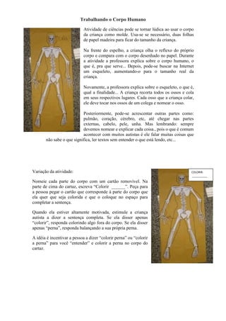 Trabalhando o Corpo Humano
Atividade de ciências pode se tornar lúdica ao usar o corpo
da criança como molde. Usa-se se necessário, duas folhas
de papel madeira para ficar do tamanho da criança.
Na frente do espelho, a criança olha o reflexo do próprio
corpo e compara com o corpo desenhado no papel. Durante
a atividade a professora explica sobre o corpo humano, o
que é, pra que serve... Depois, pode-se buscar na Internet
um esqueleto, aumentando-o para o tamanho real da
criança.
Novamente, a professora explica sobre o esqueleto, o que é,
qual a finalidade... A criança recorta todos os ossos e cola
em seus respectivos lugares. Cada osso que a criança colar,
ele deve tocar nos ossos de um colega e nomear o osso.
Posteriormente, pode-se acrescentar outras partes como:
pulmão, coração, cérebro, etc, até chegar nas partes
externas, cabelo, pele, unha. Mas lembrando: sempre
devemos nomear e explicar cada coisa., pois o que é comum
acontecer com muitos autistas é ele falar muitas coisas que
não sabe o que significa, ler textos sem entender o que está lendo, etc...
Variação da atividade:
Nomeie cada parte do corpo com um cartão removível. Na
parte de cima do cartaz, escreva “Colorir ______”. Peça para
a pessoa pegar o cartão que corresponde à parte do corpo que
ela quer que seja colorida e que o coloque no espaço para
completar a sentença.
Quando ela estiver altamente motivada, estimule a criança
autista a dizer a sentença completa. Se ela disser apenas
“colorir”, responda colorindo algo fora do corpo. Se ela disser
apenas “perna”, responda balançando a sua própria perna.
A idéia é incentivar a pessoa a dizer “colorir perna” ou “colorir
a perna” para você “entender” e colorir a perna no corpo do
cartaz.
COLORIR:
__________
 