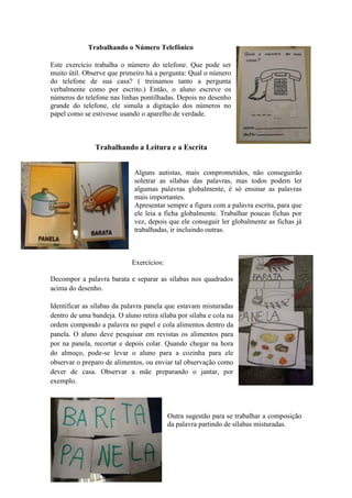 Trabalhando o Número Telefônico
Este exercício trabalha o número do telefone. Que pode ser
muito útil. Observe que primeiro há a pergunta: Qual o número
do telefone de sua casa? ( treinamos tanto a pergunta
verbalmente como por escrito.) Então, o aluno escreve os
números do telefone nas linhas pontilhadas. Depois no desenho
grande do telefone, ele simula a digitação dos números no
papel como se estivesse usando o aparelho de verdade.
Trabalhando a Leitura e a Escrita
Alguns autistas, mais comprometidos, não conseguirão
soletrar as sílabas das palavras, mas todos podem ler
algumas palavras globalmente, é só ensinar as palavras
mais importantes.
Apresentar sempre a figura com a palavra escrita, para que
ele leia a ficha globalmente. Trabalhar poucas fichas por
vez, depois que ele conseguir ler globalmente as fichas já
trabalhadas, ir incluindo outras.
Exercícios:
Decompor a palavra barata e separar as sílabas nos quadrados
acima do desenho.
Identificar as sílabas da palavra panela que estavam misturadas
dentro de uma bandeja. O aluno retira sílaba por sílaba e cola na
ordem compondo a palavra no papel e cola alimentos dentro da
panela. O aluno deve pesquisar em revistas os alimentos para
por na panela, recortar e depois colar. Quando chegar na hora
do almoço, pode-se levar o aluno para a cozinha para ele
observar o preparo de alimentos, ou enviar tal observação como
dever de casa. Observar a mãe preparando o jantar, por
exemplo.
Outra sugestão para se trabalhar a composição
da palavra partindo de sílabas misturadas.
 