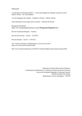 Bibliografia
A matemática na Educação Infantil – A teoria da Inteligências múltiplas na prática escolar -
Kátia S. Smole – Ed. Artes Médicas
As cem linguagens das crianças – Gandinio e Forman – Editora Artmed
Fórum Bimestral conversando sobre a inclusão – Prefeitura de Niterói
Programa Son-Rise®.
http://www.inspiradospeloautismo.com.br/Programa/Programa.html
Revista Ciranda da Educação – Autismo
Revista Guia Escolar – Ano 01 – nº01/2011
Revista Inclusão – Ano 03 – nº 05/2011
TCC Autismo: Desafio na Alfabetização e no Convívio Escolar -
http://www.crda.com.br/tccdoc/22.pdf
http://www.autismonoamazonas.com/2010/11/material-didatico-para-autistas-jogo-de.html
Elaborado por Karla Maria da Silva Medeiros
Coordenação das Deficiências e Transtornos Globais do Desenvolvimento
Serviço de Orientação Pedagógica à Educação Especial
Divisão de Supervisão Escolar
Departamento Técnico Pedagógico – DETEP
 