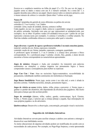 Escreve-se a seqüência numérica na folha de papel (2 a 12). Na sua vez de jogar, o
jogador soma os dados e marca com um X o número sorteado. Se a soma der 7, o
jogador desenha uma cobra no seu papel. Quem marcar todos os números primeiro, com
o menor número de cobras é o vencedor. Quem obter 7 cobras sai do jogo.
Nunca 10
material: tampinhas de garrafa de cores diferentes ou palitos de sorvete
coloridos (2, 3 ou 4 cores), 1 ou 2 dados
conteúdo: soma, noção de unidade, dezena, centena e milhar
Cada jogador, na sua vez, jogará o dado, soma-se a quantidade e pega-se a quantidade
de palitos sorteadas. Iniciando com uma cor que representará as unidades(verde, por
exemplo). Ao se obter 10 palitos verdes (10 unidades) troca-se por 1 palito de cor que
represente a dezena (azul, por exemplo). A centena é vermelha e o milhar amarelo. No
final das rodadas combinadas efetua-se a soma para saber qual o vencedor.
Jogos diversos: A partir de agora a professora trabalha 2 ou mais conceitos juntos.
material: cartelas de cor, forma, espessura e tamanho
conteúdo: noção de cor, forma, tamanho, espessura, contagem, quantidade.
A professora agora levantará 2, 3 ou 4 cartelas e a criança deve procurar o bloco
correspondente. Ex: a professora pega 3 cartelas: círculo, fino, grande, o aluno deverá
encontrar a forma correspondente as características apresentadas.
Jogos de mímica: (Imagem e Ação, por exemplo): Ao transmitir sem palavras
sentimentos ou situações, a criança organiza seu pensamento lógico e busca
compreender causas e conseqüências para melhor se expressar.
Jogo Can Can / Uno: Atua no raciocínio lógico-matemático, reversibilidade de
pensamento, trabalhando também sentimentos de intolerância à frustração.
Jogo Banco Imobiliário: Neste jogo, assim como é na vida real, a sorte é aliada às
decisões corretas. Trabalha raciocínio, atenção, pensamento lógico...
Jogos de vitória ao acaso (roleta, dados, trilha, pistas a percorrer...): Nestes jogos o
ganhar e o perder são aleatórios, não dependendo da eficiência dos jogadores. São muito
úteis para crianças que não aceitam perder.
Jogos de estratégia (damas, trilha, xadrez, gamão, contra-ataque, lig-4, Einsten,
Senha...). Nestes jogos, é preciso que a criança planeje a jogada, faça antecipações de
suas próprias jogadas e as do adversário.
Quebra-cabeça: Desenvolve a observação, concentração, percepção visual e raciocínio.
Sugestões de Atividades Interativas
Atividades Interativas servem para auxiliar crianças e adultos com autismo a interagir e
desenvolver suas habilidades sociais.
As metas educacionais de algumas atividades podem ser modificadas de acordo com as
necessidades de cada pessoa. Por exemplo, no Pega-Pega Surpresa, a meta apresentada
 