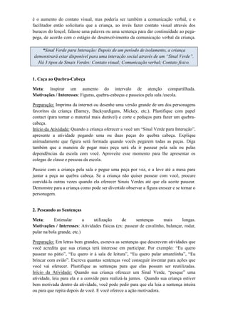 é o aumento do contato visual, mas poderia ser também a comunicação verbal, e o
facilitador então solicitaria que a criança, ao invés fazer contato visual através dos
buracos do lençol, falasse uma palavra ou uma sentença para dar continuidade ao pega-
pega, de acordo com o estágio de desenvolvimento da comunicação verbal da criança.
*Sinal Verde para Interação: Depois de um período de isolamento, a criança
demonstrará estar disponível para uma interação social através de um “Sinal Verde”.
Há 3 tipos de Sinais Verdes: Contato visual; Comunicação verbal; Contato físico.
1. Caça ao Quebra-Cabeça
Meta: Inspirar um aumento do intervalo de atenção compartilhada.
Motivações / Interesses: Figuras, quebra-cabeças e passeios pela sala /escola.
Preparação: Imprima da internet ou desenhe uma versão grande de um dos personagens
favoritos da criança (Barney, Backyardigans, Mickey, etc.). Plastifique com papel
contact (para tornar o material mais durável) e corte e pedaços para fazer um quebra-
cabeça.
Início da Atividade: Quando a criança oferecer a você um “Sinal Verde para Interação”,
apresente a atividade pegando uma ou duas peças do quebra cabeça. Explique
animadamente que figura será formada quando vocês pegarem todas as peças. Diga
também que a maneira de pegar mais peça será ela ir passear pela sala ou pelas
dependências da escola com você. Aproveite esse momento para lhe apresentar os
colegas de classe e pessoas da escola.
Passeie com a criança pela sala e pegue uma peça por vez, e a leve até a mesa para
juntar a peça ao quebra cabeça. Se a criança não quiser passear com você, procure
convidá-la outras vezes quando ela oferecer Sinais Verdes até que ela aceite passear.
Demonstre para a criança como pode ser divertido observar a figura crescer e se tornar o
personagem.
2. Pescando as Sentenças
Meta: Estimular a utilização de sentenças mais longas.
Motivações / Interesses: Atividades físicas (ex: passear de cavalinho, balançar, rodar,
pular na bola grande, etc.)
Preparação: Em letras bem grandes, escreva as sentenças que descrevem atividades que
você acredita que sua criança terá interesse em participar. Por exemplo: “Eu quero
passear no pátio”, “Eu quero ir à sala de leitura”, “Eu quero pular amarelinha”, “Eu
brincar com avião”. Escreva quantas sentenças você conseguir inventar para ações que
você vai oferecer. Plastifique as sentenças para que elas possam ser reutilizadas.
Início da Atividade: Quando sua criança oferecer um Sinal Verde, “pesque” uma
atividade, leia para ela e a convide para realizá-la juntos. Quando sua criança estiver
bem motivada dentro da atividade, você pode pedir para que ela leia a sentença inteira
ou para que repita depois de você. E você oferece a ação motivadora.
 