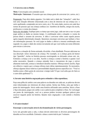 3. Conversa com os Dados
Meta: Conversação com conteúdo social.
Motivação / Interesses: O assunto que sua criança goste de conversar (ex: carros, etc.).
Preparação: Faça dois dados gigantes. Um dado será o dado das “situações”, cada face
terá uma situação diferente relacionada com a área de interesse de sua criança (ex: o
carro quebrando, comprando um novo carro, etc.). No outro dado, escreva em cada face
nomes de pessoas que sua criança conhece (ex: membros da família, amigos da escola,
professora e o nome da criança).
Início da Atividade: Explique para a criança que neste jogo, cada um tem a sua vez para
jogar ambos os dados ao mesmo tempo. A combinação entre a situação e o nome da
pessoa ditará o assunto da conversa. A idéia é conversar sobre como aquela pessoa
agiria naquela determinada situação. Queremos encorajar conversas que tenham o foco
em informações pessoais. Se você jogar os dados e obtiver a mesma combinação uma
segunda vez, jogue o dado dos nomes novamente até que você tenha um nome diferente
para iniciar a conversa.
Descreva a situação de forma animada, divertida, e bem detalhada. Procure adicionar na
sua descrição vários interesses da criança. Por exemplo, se a criança gosta de humor
tipo “pastelão”, inclua na história pessoas escorregando ou deixando coisas cair, etc.
Estimule a criança a ter a vez dela. Auxilie a criança a contar a história o quanto você
achar necessário. Quando a criança entender bem o mecanismo do jogo e estiver
altamente motivada, comece a introduzir desafios maiores. Ofereça menos auxílio, fique
em silêncio e espere que a criança ofereça mais idéias espontaneamente. Se necessário,
ofereça algumas dicas relativas à personalidade daquela pessoa específica (ex: “Você se
lembra como o Beto gosta de conversar o tempo todo? O que você acha que ele faria se
o carro dele quebrasse?”).
4. Invente uma história engraçada para estimular a fala espontânea.
Faça uma pilha de cartões com uma palavra ou desenho em cada um, as palavras devem
estar relacionadas aos interesses do aluno autista. Inclua nas fichas, uma que tenha o
ponto de interrogação. Inicie então uma história utilizando uma cartolina. Inicie a frase
e faça uma pausa, pegue um cartão e use a palavra para completar a frase. Se você pegar
um ponto de interrogação, você ou a pessoa podem inventar qualquer palavra para
escrever naquele ponto da história. Quanto mais engraçada e sem sentido a história
melhor!
5. O entrevistador!
Encorajar a conversação através da dramatização de vários personagens.
Leve um gravador para a sala, o aluno deverá entrevistar os diversos personagens do
desenho ou livro escolhido. Estimule o aluno a entrevistá-lo por 3 minutos.
 
