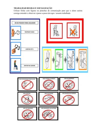 TRABALHAR REGRAS E SOCIALIZAÇÃO
Utilizar fichas com figuras ou pranchas de comunicação para que o aluno autista
consiga entender e observar o passo a passo da regra / assunto trabalhado
OS 03 PASSOS PARA ACALMAR
RESPIRAR FUNDO
CONTAR ATÉ 5
SENTAR NA CADEIRA
 
