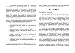 As atividades de matemática devem ser            organizadas    qual os problemas sejam resolvidos e as ideias sejam discutidas e
considerando que o conhecimento matemático está na origem de            retomadas para se atingir um novo grau de conhecimento.
nossa cultura e resulta da preocupação do ser humano em resolver
problemas em seu dia-a-dia. E essa preocupação é que impulsiona o                             A SONDAGEM
desenvolvimento humano, pois a busca de soluções faz revisar
concepções, modificar velhas ideias, inventar procedimentos e
                                                                        Das hipóteses de escrita
elaborar novos conhecimentos. A matemática faz parte da vida de
todos nós, está em tudo que o ser humano desenvolve. Por isso
                                                                                A sondagem é um dos recursos de que o professor dispõe
precisa ser trabalhada nessa etapa da escolarização como
                                                                        para conhecer as hipóteses que os alunos ainda não-alfabetizados
instrumento de leitura, interpretação e análise dos problemas que as
                                                                        possuem sobre a escrita alfabética e o sistema de escrita de forma
crianças enfrentam em seu cotidiano.
                                                                        geral. Além disso, oferece às crianças a oportunidade de refletir
    Nesse sentido, ajudar o aluno a aprender matemática significa
                                                                        sobre o que escrevem, com a ajuda do professor. A realização
organizar situações didáticas que contribuam efetivamente para que
                                                                        periódica de sondagens com os alunos que ainda não sabem ler e
ele se envolva em atividades intelectuais que lhe permitam:
                                                                        escrever fornece informações preciosas para o planejamento das
    • Pôr em jogo os conhecimentos que já tem.
                                                                        atividades específicas de aprendizagem do sistema de escrita. E
    • Buscar caminhos, sem medo de errar.                               contribui para que você possa definir as parcerias mais eficientes
    • Decidir sobre o que fazer, notando que o que sabe não é           para o trabalho em duplas e em grupos e propor boas intervenções
        suficiente.                                                     durante as atividades.
    • Modificar, enriquecer, flexibilizar o que sabe, permitindo                Mas, o que é uma sondagem? É uma situação de avaliação
        mudar de opinião no confronto com diferentes ideias.            numa atividade de escrita que, em um primeiro momento, envolve a
    • Escutar para entender e questionar as escolhas feitas, as         produção espontânea pelos alunos de uma lista de palavras, sem
        ideias lançadas.                                                consultar fontes escritas. Pode ainda incluir a escrita de frases
    • Considerar as respostas e os caminhos apontados pelos             simples. Trata-se de uma situação de escrita na qual o aluno precisa,
        colegas e professores sem deixar de questioná-los e             necessariamente, ler o que escreveu – para o professor poder
        confrontá-los com os seus.                                      observar se está estabelecendo relações entre o que escreveu e o que
    • Formular argumentos que possam ser validados ou refutados.        ele lê em voz alta, ou seja, entre a fala e a escrita. Sugerimos que
    • Comparar suas produções escritas com as dos colegas.              você realize sondagens logo no início do ano com todos os alunos; e
    • Modificar ou ampliar suas conclusões, comunicando-as de           repita a atividade a intervalos de um mês apenas com aqueles que
        diferentes formas.                                              não estiverem escrevendo alfabeticamente. Para fazer uma avaliação
                                                                        mais global das aprendizagens de sua turma, convém recorrer a
    Ensinar, nesse sentido, é poder interpretar, analisar, discutir e   outros instrumentos – que incluem a observação diária dos alunos. A
ajudar todos os alunos a constituir uma comunidade investigativa na     atividade de sondagem representa uma espécie de retrato do
                                                                        processo do aluno naquele momento. Mas esse processo é dinâmico
 